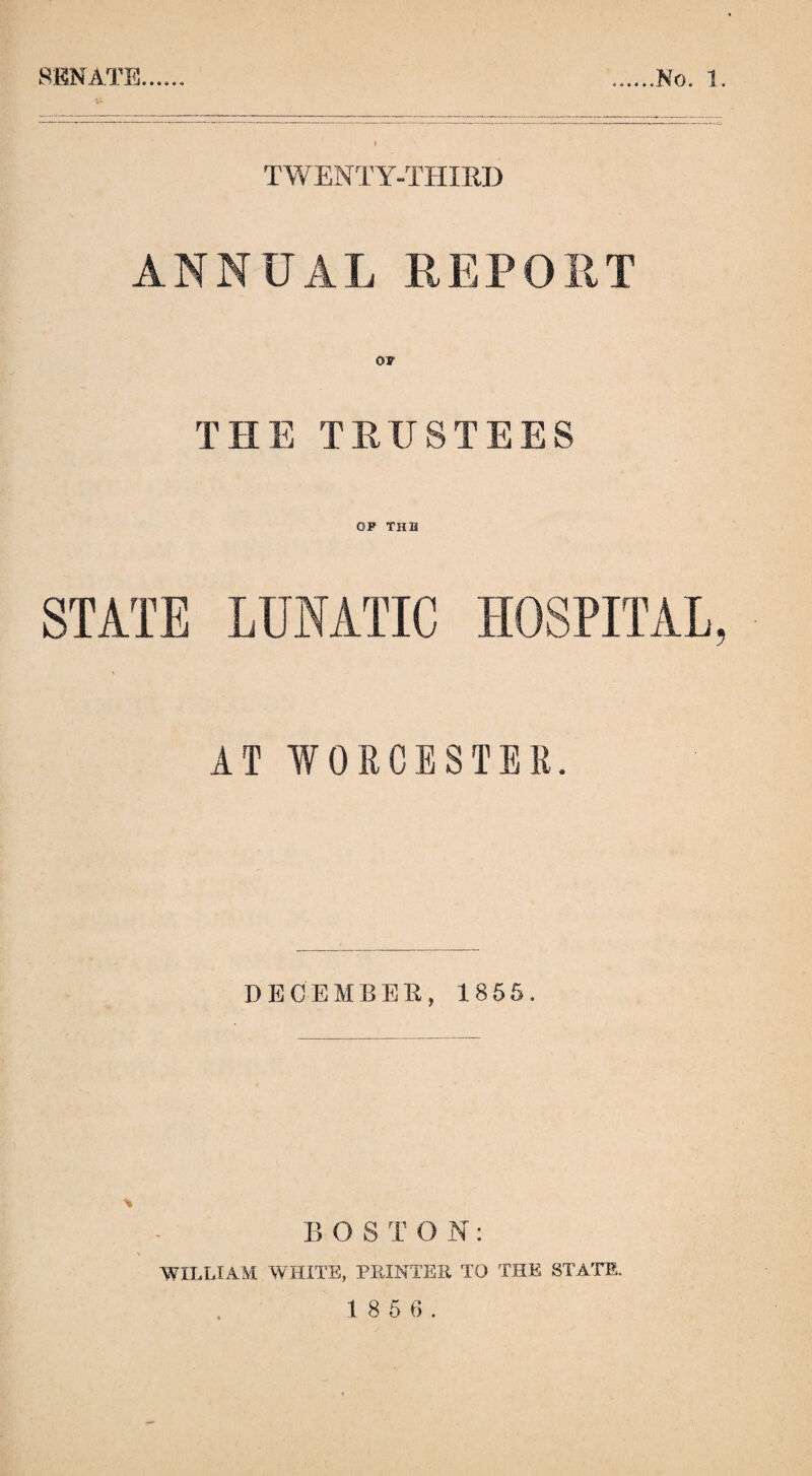 i TWENTY-THIRD ANNUAL REPORT THE TRUSTEES OF TUB STATE LUNATIC HOSPITAL, AT WORCESTER. DECEMBER, 1855. B (3 S T O N: WILLIAM WHITE, PRINTER TO THE STATE. 1 8 5 6 .