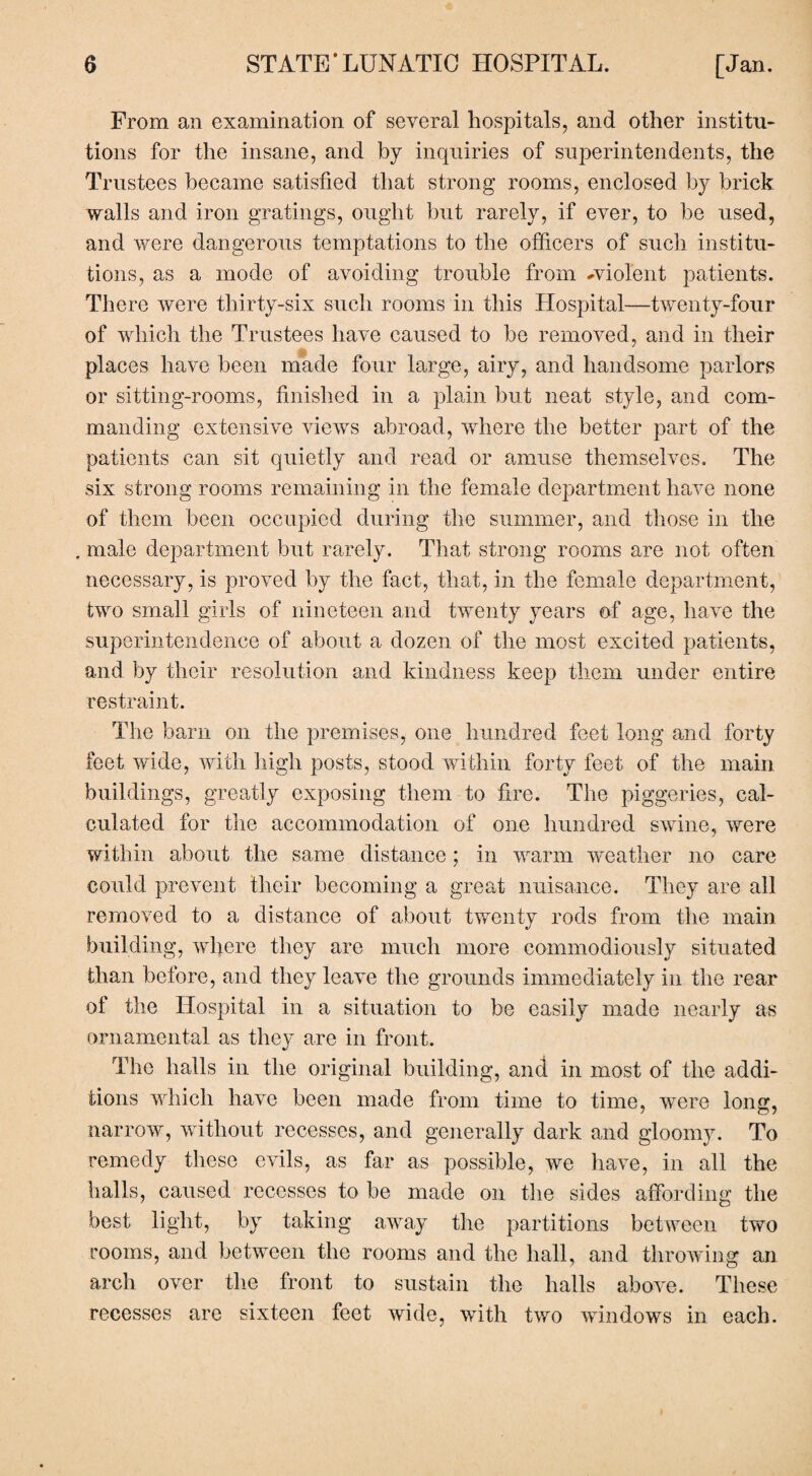 From an examination of several hospitals, and other institu¬ tions for the insane, and by inquiries of superintendents, the Trustees became satisfied that strong rooms, enclosed by brick walls and iron gratings, ought but rarely, if ever, to be used, and were dangerous temptations to the officers of such institu¬ tions, as a mode of avoiding trouble from -violent patients. There were thirty-six such rooms in this Hospital—twenty-four of which the Trustees have caused to be removed, and in their places have been made four large, airy, and handsome parlors or sitting-rooms, finished in a plain but neat style, and com¬ manding extensive views abroad, where the better part of the patients can sit quietly and read or amuse themselves. The six strong rooms remaining in the female department have none of them been occupied during the summer, and those in the . male department but rarely. That strong rooms are not often necessary, is proved by the fact, that, in the female department, two small girls of nineteen and twenty years of age, have the superintendence of about a dozen of the most excited patients, and by their resolution and kindness keep them under entire restraint. The barn on the premises, one hundred feet long and forty feet wide, with high posts, stood within forty feet of the main buildings, greatly exposing them to fire. The piggeries, cal¬ culated for the accommodation of one hundred swine, were within about the same distance; in warm weather no care could prevent their becoming a great nuisance. They are all removed to a distance of about twenty rods from the main building, where they are much more commodiously situated than before, and they leave the grounds immediately in the rear of the Hospital in a situation to be easily made nearly as ornamental as they are in front. The halls in the original building, and in most of the addi¬ tions which have been made from time to time, were long, narrow, without recesses, and generally dark and gloomy. To remedy these evils, as far as possible, we have, in all the halls, caused recesses to be made on the sides affording the best light, by taking away the partitions between two rooms, and between the rooms and the hall, and throwing an arch over the front to sustain the halls above. These recesses are sixteen feet wide, with two windows in each.