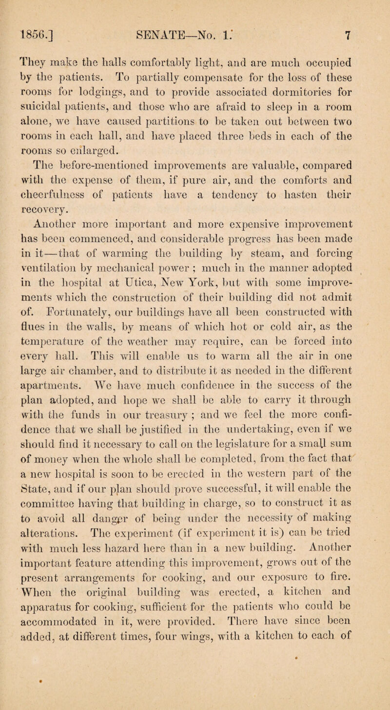 They make the halls comfortably light, and are much occupied by the patients. To partially compensate for the loss of these rooms for lodgings, and to provide associated dormitories for suicidal patients, and those who are afraid to sleep in a room alone, we have caused partitions to be taken out between two rooms in each hall, and have placed three beds in each of the rooms so enlarged. The before-mentioned improvements are valuable, compared with the expense of them, if pure air, and the comforts and cheerfulness of patients have a tendency to hasten their recovery. Another more important and more expensive improvement has been commenced, and considerable progress has been made in it—that of warming the building by steam, and forcing ventilation by mechanical power ; much in the manner adopted in the hospital at Utica, New York, but with some improve¬ ments which the construction of their building did not admit of. Fortunately, our buildings have all been constructed with flues in the walls, by means of which hot or cold air, as the temperature of the weather may require, can be forced into every hall. This will enable us to warm all the air in one large air chamber, and to distribute it as needed in the different apartments. We have much confidence in the success of the plan adopted, and hope we shall be able to carry it through with the funds in our treasury ; and we feel the more confi¬ dence that we shall be justified in the undertaking, even if we should find it necessary to call on the legislature for a small sum of money when the whole shall be completed, from the fact that a new hospital is soon to be erected in the western part of the State, and if our plan should prove successful, it will enable the committee having that building in charge, so to construct it as to avoid all danger of being under the necessity of making alterations. The experiment (if experiment it is) can be tried with much less hazard here than in a new building. Another important feature attending this improvement, grows out of the present arrangements for cooking, and our exposure to fire. When the original building was erected, a kitchen and apparatus for cooking, sufficient for the patients who could be accommodated in it, were provided. There have since been added, at different times, four wings, with a kitchen to each of