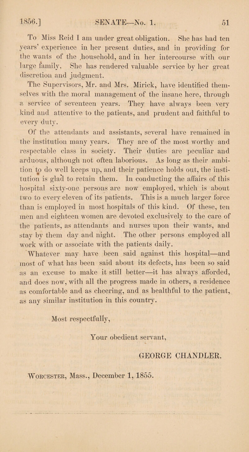 To Miss Reid I am under great obligation. She has had ten years’ experience in her present duties, and in providing for the wants of the ,household, and in her intercourse with our large family, She lias rendered valuable service by her great discretion and judgment. The Supervisors, Mr. and Mrs. Mirick, have identified them¬ selves with the moral management of the insane here, through a service of seventeen years. They have always been very kind and attentive to the patients, and prudent and faithful to every duty. Of the attendants and assistants, several have remained in the institution many years. They are of the most worthy and respectable class in society. Their duties are peculiar and arduous, although not often laborious. As long as their ambi¬ tion to do well keeps up, and their patience holds out, the insti¬ tution is glacl to retain them. In conducting the affairs of this hospital sixty-one persons are now employed, which is about two to every eleven of its patients. This is a much larger force than is employed in most hospitals of this kind. Of these, ten men and eighteen women are devoted exclusively to the care of the patients, as attendants and nurses upon their wants, and stay by them day and night. The other persons employed all work with or associate with the patients daily. Whatever may have been said against this hospital—and most of what has been said about its defects, has been so said as an excuse to make it still better—it has always afforded, and does now, with all the progress made in others, a residence as comfortable and as cheering, and as healthful to the patient, as any similar institution in this country. Most respectfully, Your obedient servant, GEORGE CHANDLER. Worcester, Mass., December 1,1855.