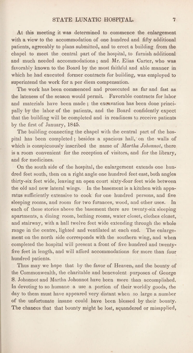 At this meeting it was determined to commence the enlargement with a view to the accommodation of one hundred and fifty additional patients, agreeably to plans submitted, and to erect a building from the chapel to meet the central part of the hospital, to furnish additional and much needed accommodations ; and Mr. Elias Carter, who was favorably known to the Board by the most faithful and able manner in which he had executed former contracts for building, was employed to superintend the work for a per diem compensation. The work has been commenced and prosecuted as far and fast as the lateness of the season would permit. Favorable contracts for labor and materials have been made ; the excavation has been done princi¬ pally by the labor of the patients, and the Board confidently expect that the building will be completed and in readiness to receive patients by the first of January, 1845. The building connecting the chapel with the central part of the hos¬ pital has been completed ; besides a spacious hall, on the walls of which is conspicuously inscribed the name of Martha Johonnot, there is a room convenient for the reception of visitors, and for the library, and for medicines. On the south side of the hospital, the enlargement extends one hun¬ dred feet south, then on a right angle one hundred feet east, both angles thirty-six feet wide, leaving an open court sixty-four feet wide between the old and new lateral wings. In the basement is a kitchen with appa¬ ratus sufficiently extensive to cook for one hundred persons, and five sleeping rooms, and room for two furnaces, wood, and other uses. In each of these stories above the basement there are twenty-six sleeping apartments, a dining room, bathing rooms, water closet, clothes closet, and stairway, with a hall twelve feet wide extending through the whole range in the centre, lighted and ventilated at each end. The enlarge¬ ment on the north side corresponds with the southern wing, and when completed the hospital will present a front of five hundred and twenty- five feet in length, and will afford accommodations for more than four hundred patients. Thus may we hope that by the favor of Heaven, and the bounty of the Commonwealth, the charitable and benevolent purposes of George S. Johonnot and Martha Johonnot have been more than accomplished. In devoting to so humane a use a portion of their worldly goods, the day to them must have appeared very distant when so large a number of the unfortunate insane could have been blessed by their bounty. The chances that that bounty might be lost, squandered or misapplied,