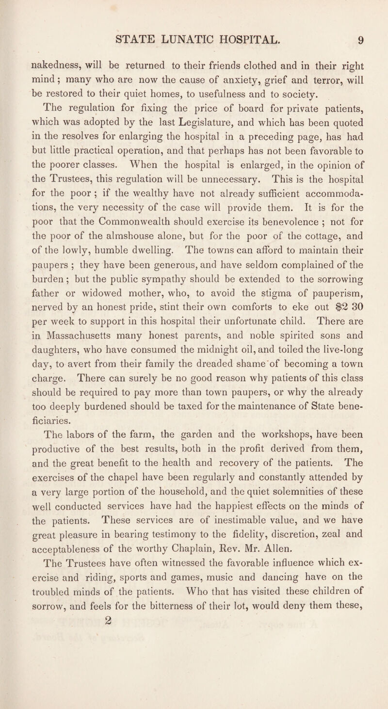 nakedness, will be returned to their friends clothed and in their right mind; many who are now the cause of anxiety, grief and terror, will be restored to their quiet homes, to usefulness and to society. The regulation for fixing the price of board for private patients, which was adopted by the last Legislature, and which has been quoted in the resolves for enlarging the hospital in a preceding page, has had but little practical operation, and that perhaps has not been favorable to the poorer classes. When the hospital is enlarged, in the opinion of the Trustees, this regulation will be unnecessary. This is the hospital for the poor ; if the wealthy have not already sufficient accommoda¬ tions, the very necessity of the case will provide them. It is for the poor that the Commonwealth should exercise its benevolence ; not for the poor of the almshouse alone, but for the poor of the cottage, and of the lowly, humble dwelling. The towns can afford to maintain their paupers ; they have been generous, and have seldom complained of the burden; but the public sympathy should be extended to the sorrowing father or widowed mother, who, to avoid the stigma of pauperism, nerved by an honest pride, stint their own comforts to eke out $2 30 per week to support in this hospital their unfortunate child. There are in Massachusetts many honest parents, and noble spirited sons and daughters, who have consumed the midnight oil, and toiled the live-long day, to avert from their family the dreaded shame of becoming a town charge. There can surely be no good reason why patients of this class should be required to pay more than town paupers, or why the already too deeply burdened should be taxed for the maintenance of State bene¬ ficiaries. The labors of the farm, the garden and the workshops, have been productive of the best results, both in the profit derived from them, and the great benefit to the health and recovery of the patients. The exercises of the chapel have been regularly and constantly attended by a very large portion of the household, and the quiet solemnities of these well conducted services have had the happiest effects on the minds of the patients. These services are of inestimable value, and we have great pleasure in bearing testimony to the fidelity, discretion, zeal and acceptableness of the worthy Chaplain, Rev. Mr. Allen. The Trustees have often witnessed the favorable influence which ex¬ ercise and riding, sports and games, music and dancing have on the troubled minds of the patients. Who that has visited these children of sorrow, and feels for the bitterness of their lot, would deny them these, 2