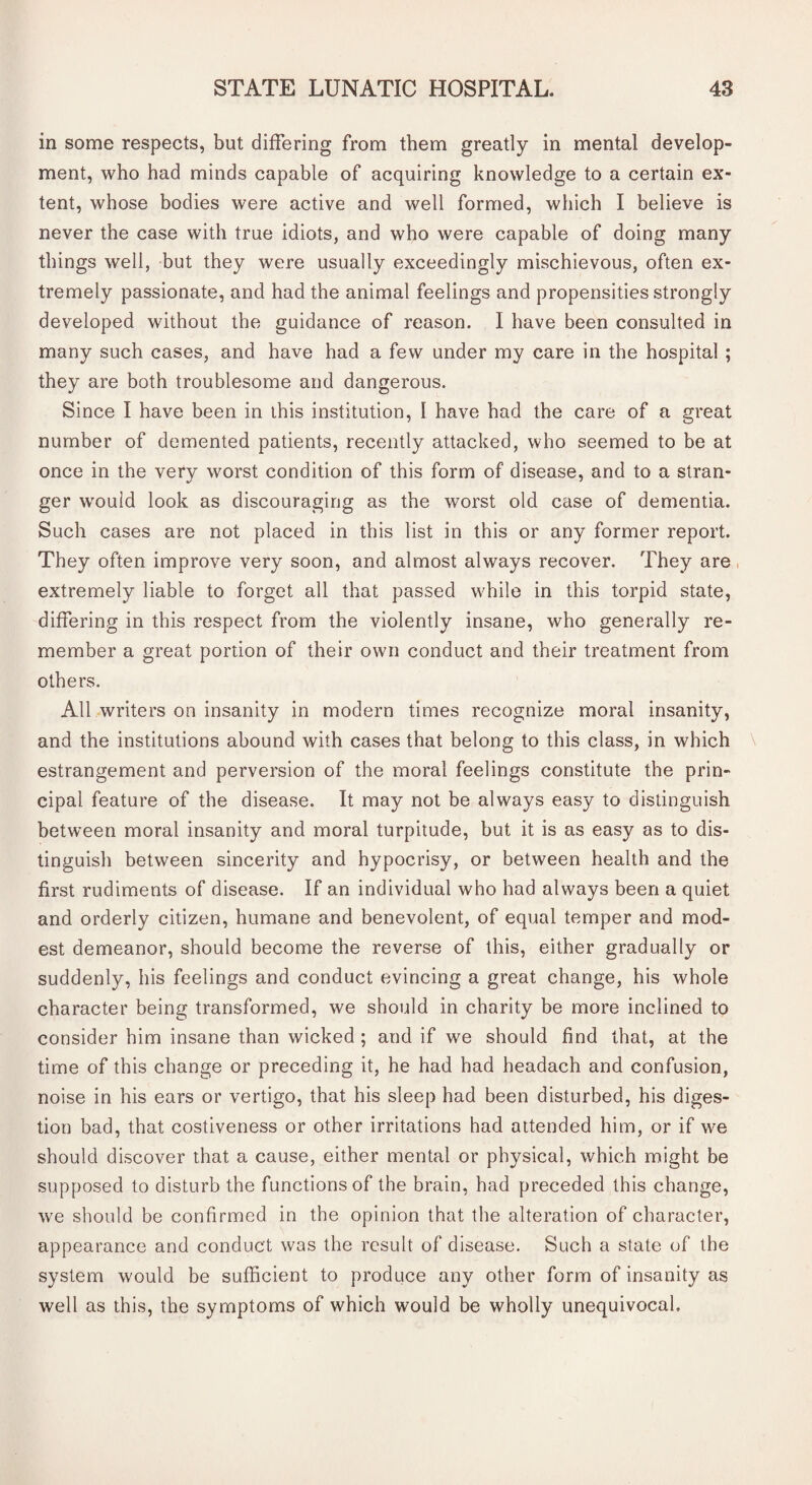 in some respects, but differing from them greatly in mental develop¬ ment, who had minds capable of acquiring knowledge to a certain ex¬ tent, whose bodies were active and well formed, which I believe is never the case with true idiots, and who were capable of doing many things well, but they were usually exceedingly mischievous, often ex¬ tremely passionate, and had the animal feelings and propensities strongly developed without the guidance of reason. I have been consulted in many such cases, and have had a few under my care in the hospital ; they are both troublesome and dangerous. Since I have been in this institution, 1 have had the care of a great number of demented patients, recently attacked, who seemed to be at once in the very worst condition of this form of disease, and to a stran¬ ger would look as discouraging as the worst old case of dementia. Such cases are not placed in this list in this or any former report. They often improve very soon, and almost always recover. They are extremely liable to forget all that passed while in this torpid state, differing in this respect from the violently insane, who generally re¬ member a great portion of their own conduct and their treatment from others. All writers on insanity in modern times recognize moral insanity, and the institutions abound with cases that belong to this class, in which \ estrangement and perversion of the moral feelings constitute the prin¬ cipal feature of the disease. It may not be always easy to distinguish between moral insanity and moral turpitude, but it is as easy as to dis¬ tinguish between sincerity and hypocrisy, or between health and the first rudiments of disease. If an individual who had always been a quiet and orderly citizen, humane and benevolent, of equal temper and mod¬ est demeanor, should become the reverse of this, either gradually or suddenly, his feelings and conduct evincing a great change, his whole character being transformed, we should in charity be more inclined to consider him insane than wicked ; and if we should find that, at the time of this change or preceding it, he had had headach and confusion, noise in his ears or vertigo, that his sleep had been disturbed, his diges¬ tion bad, that costiveness or other irritations had attended him, or if we should discover that a cause, either mental or physical, which might be supposed to disturb the functions of the brain, had preceded this change, we should be confirmed in the opinion that the alteration of character, appearance and conduct was the result of disease. Such a state of the system would be sufficient to produce any other form of insanity as well as this, the symptoms of which would be wholly unequivocal.