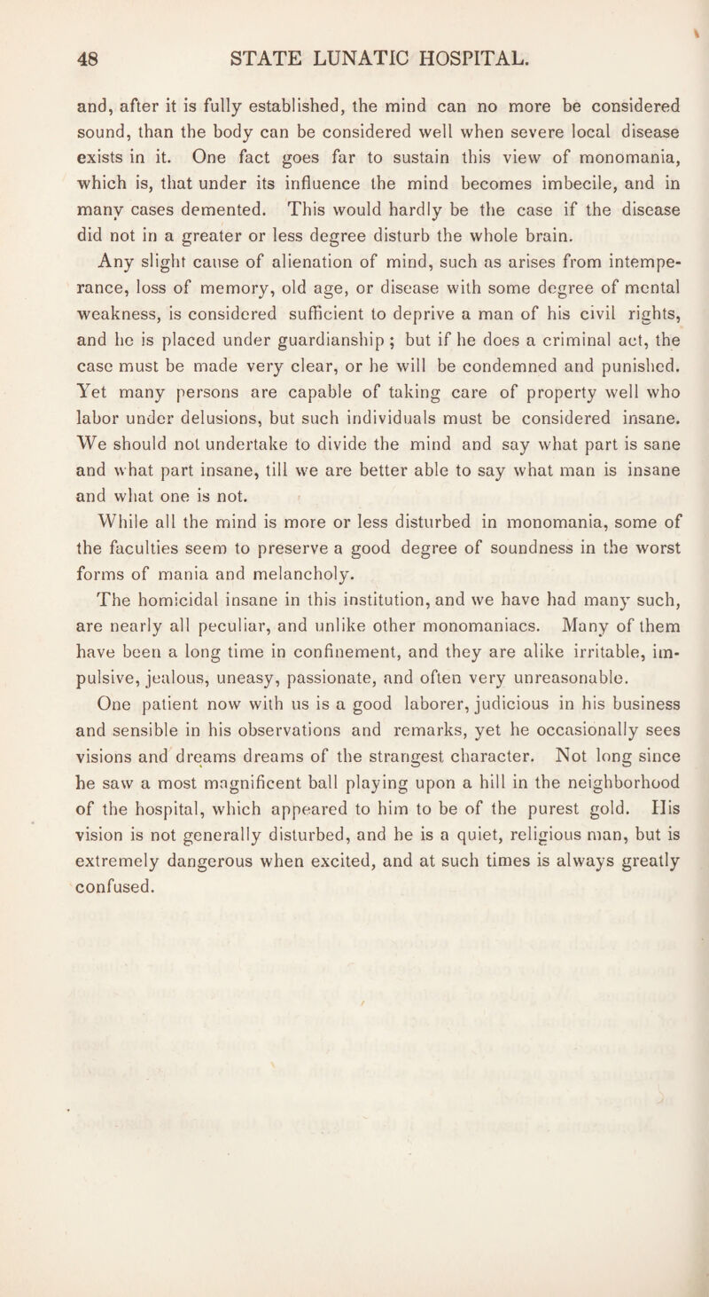 and, after it is fully established, the mind can no more be considered sound, than the body can be considered well when severe local disease exists in it. One fact goes far to sustain this view of monomania, which is, that under its influence the mind becomes imbecile, and in many cases demented. This would hardly be the case if the disease did not in a greater or less degree disturb the whole brain. Any slight cause of alienation of mind, such as arises from intempe¬ rance, loss of memory, old age, or disease with some degree of mental weakness, is considered sufficient to deprive a man of his civil rights, and he is placed under guardianship ; but if he does a criminal act, the case must be made very clear, or he will be condemned and punished. Yet many persons are capable of taking care of property well who labor under delusions, but such individuals must be considered insane. We should not undertake to divide the mind and say what part is sane and what part insane, till we are better able to say what man is insane and what one is not. While all the mind is more or less disturbed in monomania, some of the faculties seem to preserve a good degree of soundness in the worst forms of mania and melancholy. The homicidal insane in this institution, and we have had many such, are nearly all peculiar, and unlike other monomaniacs. Many of them have been a long time in confinement, and they are alike irritable, im¬ pulsive, jealous, uneasy, passionate, and often very unreasonable. One patient now with us is a good laborer, judicious in his business and sensible in his observations and remarks, yet he occasionally sees visions and dreams dreams of the strangest character. Not long since he saw a most magnificent ball playing upon a hill in the neighborhood of the hospital, which appeared to him to be of the purest gold. His vision is not generally disturbed, and he is a quiet, religious man, but is extremely dangerous when excited, and at such times is always greatly confused.