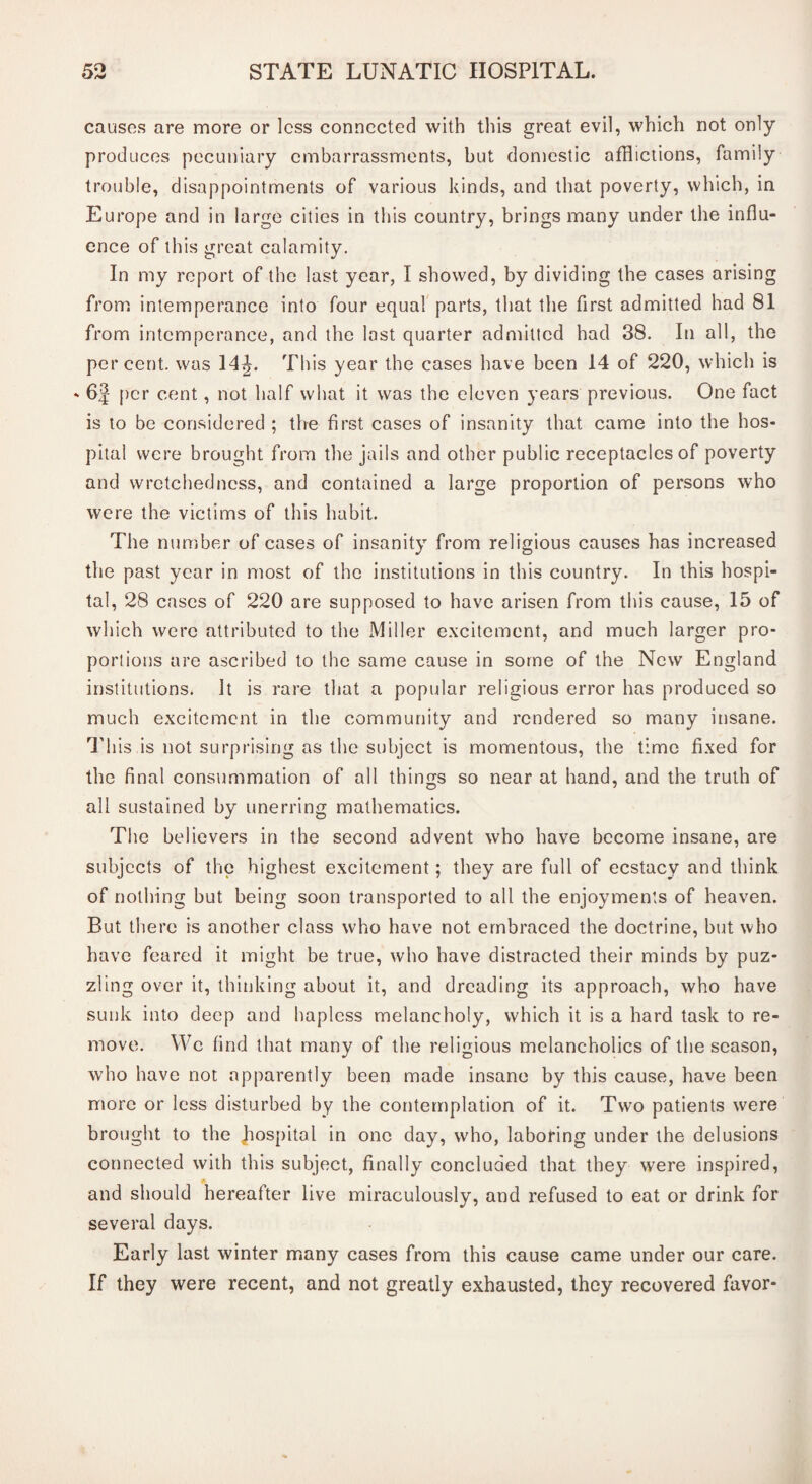 causes are more or less connected with this great evil, which not only produces pecuniary embarrassments, but domestic afflictions, family trouble, disappointments of various kinds, and that poverty, which, in Europe and in large cities in this country, brings many under the influ¬ ence of this great calamity. In my report of the last year, I showed, by dividing the cases arising from intemperance into four equal parts, that the first admitted had 81 from intemperance, and the last quarter admitted had 38. In all, the percent, was 14^. This year the cases have been 14 of 220, which is - 6f per cent, not half what it was the eleven years previous. One fact is to be considered ; the first cases of insanity that came into the hos¬ pital were brought from the jails and other public receptacles of poverty and wretchedness, and contained a large proportion of persons who were the victims of this habit. The number of cases of insanity from religious causes has increased the past year in most of the institutions in this country. In this hospi¬ tal, 28 cases of 220 are supposed to have arisen from this cause, 15 of which were attributed to the Miller excitement, and much larger pro¬ portions are ascribed to the same cause in some of the New England institutions. It is rare that a popular religious error has produced so much excitement in the community and rendered so many insane. This is not surprising as the subject is momentous, the time fixed for the final consummation of all things so near at hand, and the truth of all sustained by unerring mathematics. The believers in the second advent who have become insane, are subjects of the highest excitement; they are full of ecstacy and think of nothing but being soon transported to all the enjoyments of heaven. But there is another class who have not embraced the doctrine, but who have feared it might be true, who have distracted their minds by puz¬ zling over it, thinking about it, and dreading its approach, who have sunk into deep and hapless melancholy, which it is a hard task to re¬ move. Wc find that many of the religious melancholics of the season, who have not apparently been made insane by this cause, have been more or less disturbed by the contemplation of it. Two patients were brought to the Jiospital in one day, who, laboring under the delusions connected with this subject, finally concluded that they were inspired, and should hereafter live miraculously, and refused to eat or drink for several days. Early last winter many cases from this cause came under our care. If they were recent, and not greatly exhausted, they recovered favor-