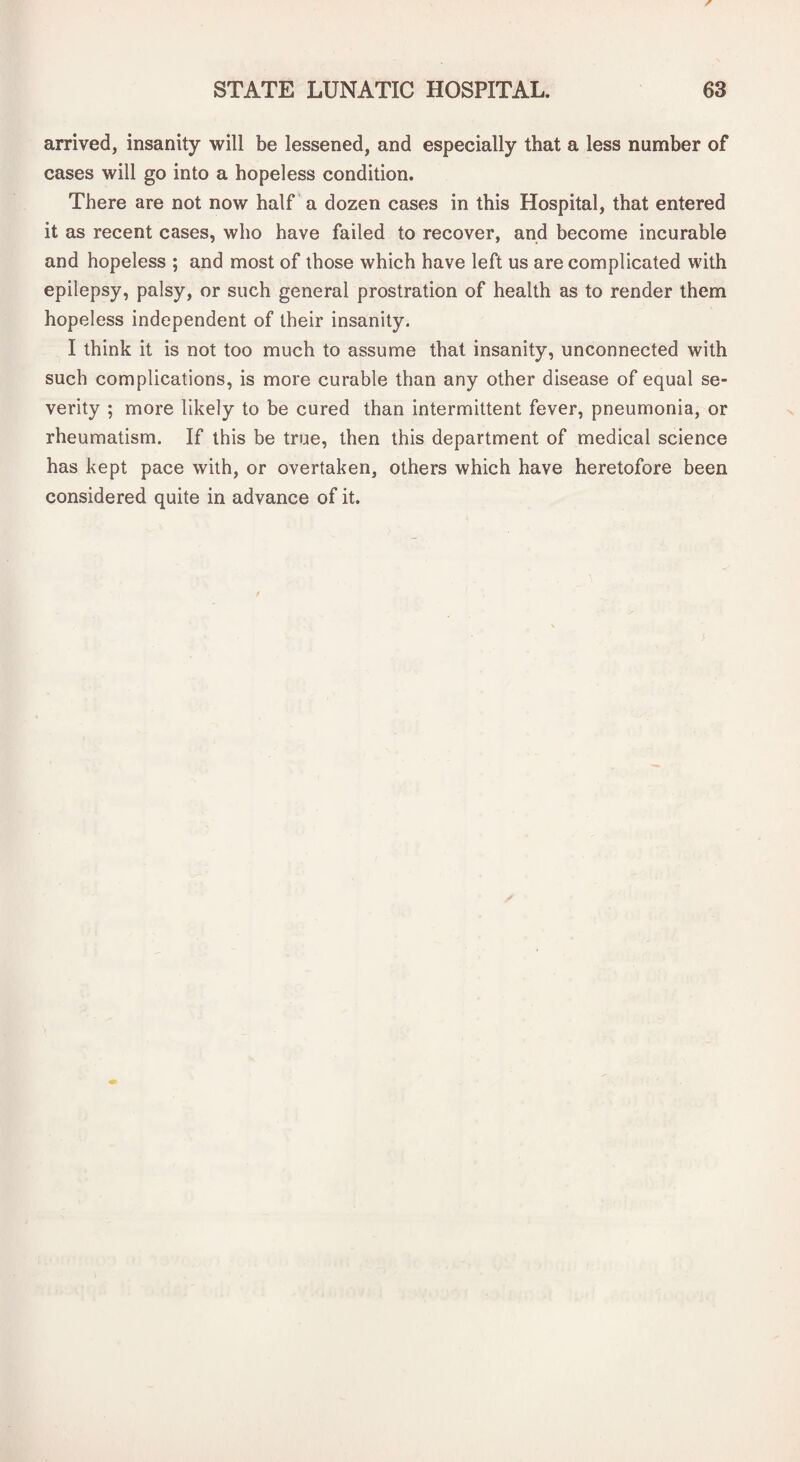 arrived, insanity will be lessened, and especially that a less number of cases will go into a hopeless condition. There are not now half a dozen cases in this Hospital, that entered it as recent cases, who have failed to recover, and become incurable and hopeless ; and most of those which have left us are complicated with epilepsy, palsy, or such general prostration of health as to render them hopeless independent of their insanity. I think it is not too much to assume that insanity, unconnected with such complications, is more curable than any other disease of equal se¬ verity ; more likely to be cured than intermittent fever, pneumonia, or rheumatism. If this be true, then this department of medical science has kept pace with, or overtaken, others which have heretofore been considered quite in advance of it.