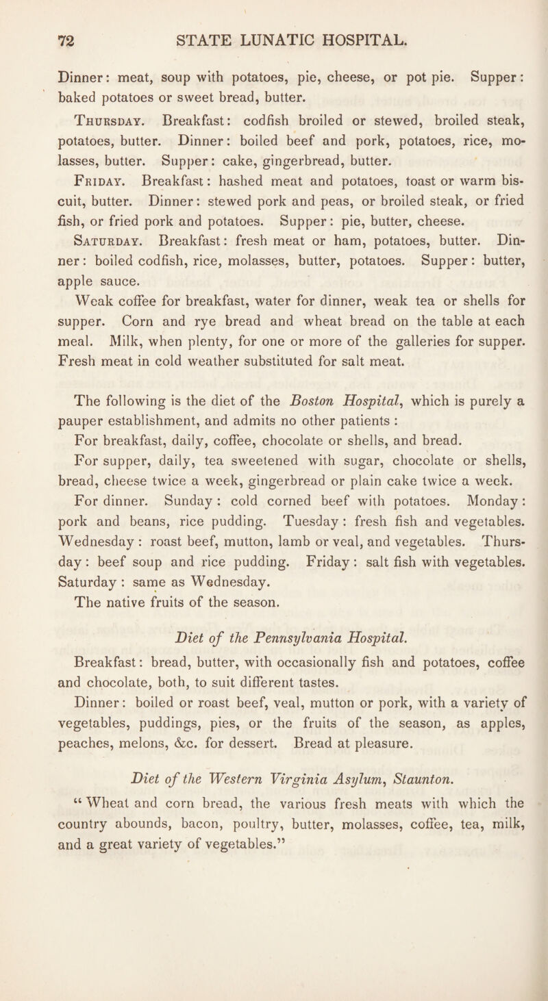 Dinner: meat, soup with potatoes, pie, cheese, or pot pie. Supper: baked potatoes or sweet bread, butter. Thursday. Breakfast: codfish broiled or stewed, broiled steak, potatoes, butter. Dinner: boiled beef and pork, potatoes, rice, mo¬ lasses, butter. Supper: cake, gingerbread, butter. Friday. Breakfast: hashed meat and potatoes, toast or warm bis¬ cuit, butter. Dinner: stewed pork and peas, or broiled steak, or fried fish, or fried pork and potatoes. Supper: pie, butter, cheese. Saturday. Breakfast: fresh meat or ham, potatoes, butter. Din¬ ner : boiled codfish, rice, molasses, butter, potatoes. Supper: butter, apple sauce. Weak coffee for breakfast, water for dinner, weak tea or shells for supper. Corn and rye bread and wheat bread on the table at each meal. Milk, when plenty, for one or more of the galleries for supper. Fresh meat in cold weather substituted for salt meat. The following is the diet of the Boston Hospital, which is purely a pauper establishment, and admits no other patients : For breakfast, daily, coffee, chocolate or shells, and bread. For supper, daily, tea sweetened with sugar, chocolate or shells, bread, cheese twice a week, gingerbread or plain cake twice a week. For dinner. Sunday : cold corned beef with potatoes. Monday: pork and beans, rice pudding. Tuesday: fresh fish and vegetables. Wednesday : roast beef, mutton, lamb or veal, and vegetables. Thurs¬ day : beef soup and rice pudding. Friday: salt fish with vegetables. Saturday : same as Wednesday. The native fruits of the season. Diet of the Pennsylvania Hospital. Breakfast: bread, butter, with occasionally fish and potatoes, coffee and chocolate, both, to suit different tastes. Dinner: boiled or roast beef, veal, mutton or pork, with a variety of vegetables, puddings, pies, or the fruits of the season, as apples, peaches, melons, &c. for dessert. Bread at pleasure. Diet of the Western Virginia Asylum, Staunton. “ Wheat and corn bread, the various fresh meats with which the country abounds, bacon, poultry, butter, molasses, coffee, tea, milk, and a great variety of vegetables.”