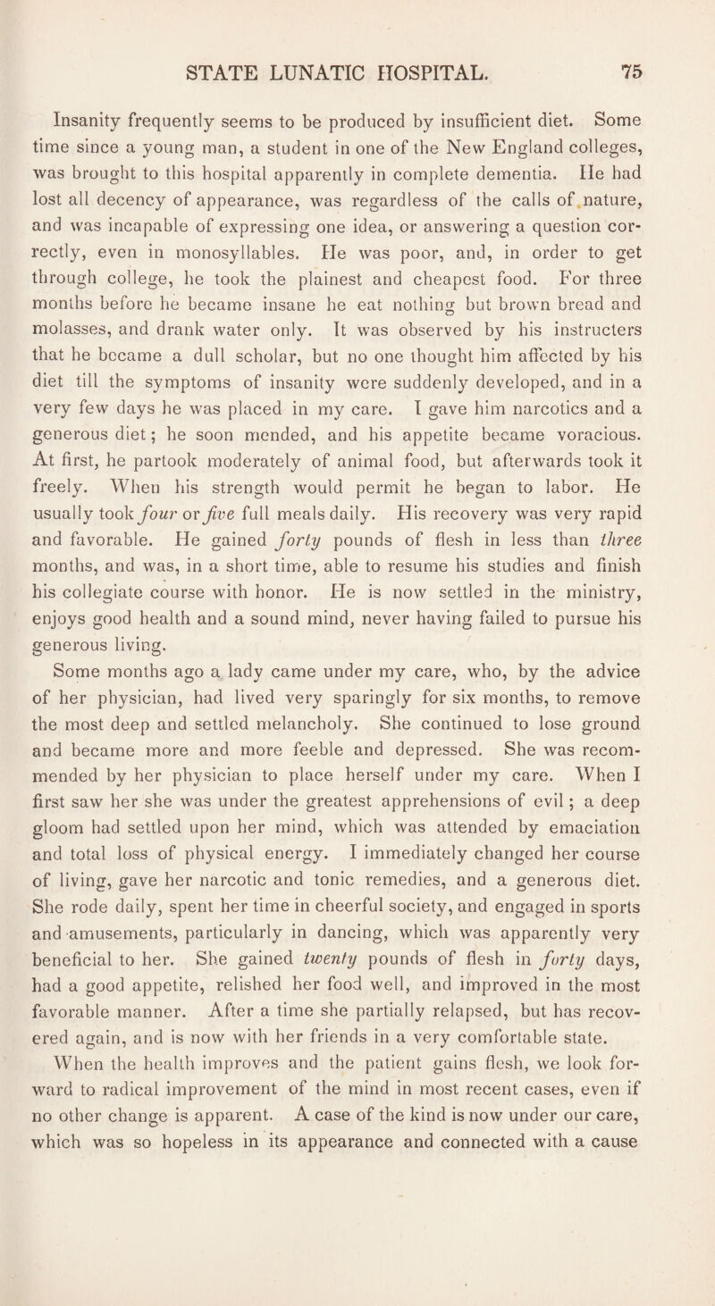 Insanity frequently seems to be produced by insufficient diet. Some time since a young man, a student in one of the New England colleges, was brought to this hospital apparently in complete dementia. lie had lost all decency of appearance, was regardless of the calls of nature, and was incapable of expressing one idea, or answering a question cor¬ rectly, even in monosyllables. He was poor, and, in order to get through college, he took the plainest and cheapest food. For three months before he became insane he eat nothing but brown bread and molasses, and drank water only. It was observed by his instructers that he became a dull scholar, but no one thought him affected by his diet till the symptoms of insanity were suddenly developed, and in a very few days he was placed in my care. I gave him narcotics and a generous diet; he soon mended, and his appetite became voracious. At first, he partook moderately of animal food, but afterwards took it freely. When his strength would permit he began to labor. He usually took four or Jive full meals daily. His recovery was very rapid and favorable. He gained forty pounds of flesh in less than three months, and was, in a short time, able to resume his studies and finish his collegiate course with honor. He is now settled in the ministry, enjoys good health and a sound mind, never having failed to pursue his generous living. Some months ago a lady came under my care, who, by the advice of her physician, had lived very sparingly for six months, to remove the most deep and settled melancholy. She continued to lose ground and became more and more feeble and depressed. She was recom¬ mended by her physician to place herself under my care. When I first saw her she was under the greatest apprehensions of evil; a deep gloom had settled upon her mind, which was attended by emaciation and total loss of physical energy. I immediately changed her course of living, gave her narcotic and tonic remedies, and a generous diet. She rode daily, spent her time in cheerful society, and engaged in sports and amusements, particularly in dancing, which was apparently very beneficial to her. She gained twenty pounds of flesh in forty days, had a good appetite, relished her food well, and improved in the most favorable manner. After a time she partially relapsed, but has recov¬ ered again, and is now with her friends in a very comfortable state. When the health improves and the patient gains flesh, we look for¬ ward to radical improvement of the mind in most recent cases, even if no other change is apparent. A case of the kind is now under our care, which was so hopeless in its appearance and connected with a cause