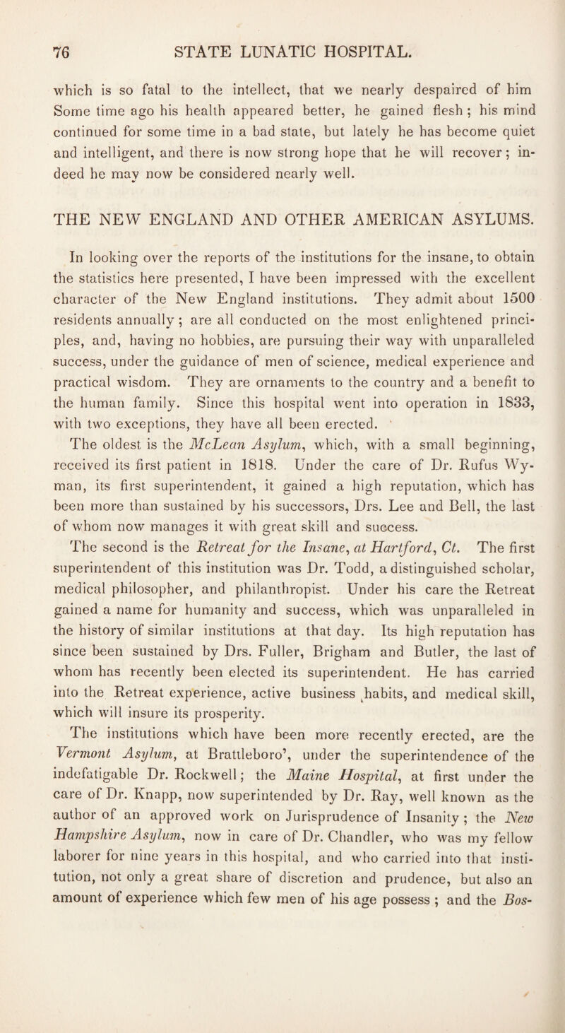 which is so fatal to the intellect, that we nearly despaired of him Some time ago his health appeared better, he gained flesh ; his mind continued for some time in a bad state, but lately he has become quiet and intelligent, and there is now strong hope that he will recover; in¬ deed he may now be considered nearly well. THE NEW ENGLAND AND OTHER AMERICAN ASYLUMS. In looking over the reports of the institutions for the insane, to obtain the statistics here presented, I have been impressed with the excellent character of the New England institutions. They admit about 1500 residents annually ; are all conducted on ihe most enlightened princi¬ ples, and, having no hobbies, are pursuing their way with unparalleled success, under the guidance of men of science, medical experience and practical wisdom. They are ornaments to the country and a benefit to the human family. Since this hospital went into operation in 1833, with two exceptions, they have all been erected. ' The oldest is the McLean Asylum, which, with a small beginning, received its first patient in 1818. Under the care of Dr. Rufus Wy¬ man, its first superintendent, it gained a high reputation, which has been more than sustained by his successors, Drs. Lee and Bell, the last of whom now manages it with great skill and success. The second is the Retreat for the Insane, at Hartford, Ct. The first superintendent of this institution was Dr. Todd, a distinguished scholar, medical philosopher, and philanthropist. Under his care the Retreat gained a name for humanity and success, which was unparalleled in the history of similar institutions at that day. Its high reputation has since been sustained by Drs. Fuller, Brigham and Butler, the last of whom has recently been elected its superintendent. He has carried into the Retreat experience, active business Jiabits, and medical skill, which will insure its prosperity. The institutions which have been more recently erected, are the Vermont Asylum, at Brattleboro’, under the superintendence of the indefatigable Dr. Rockwell; the Maine Hospital, at first under the care of Dr. Knapp, now superintended by Dr. Ray, well known as the author of an approved work on Jurisprudence of Insanity ; the New Hampshire Asylum, now in care of Dr. Chandler, who was my fellow laborer for nine years in this hospital, and who carried into that insti¬ tution, not only a great, share of discretion and prudence, but also an amount of experience which few men of his age possess ; and the Bos-