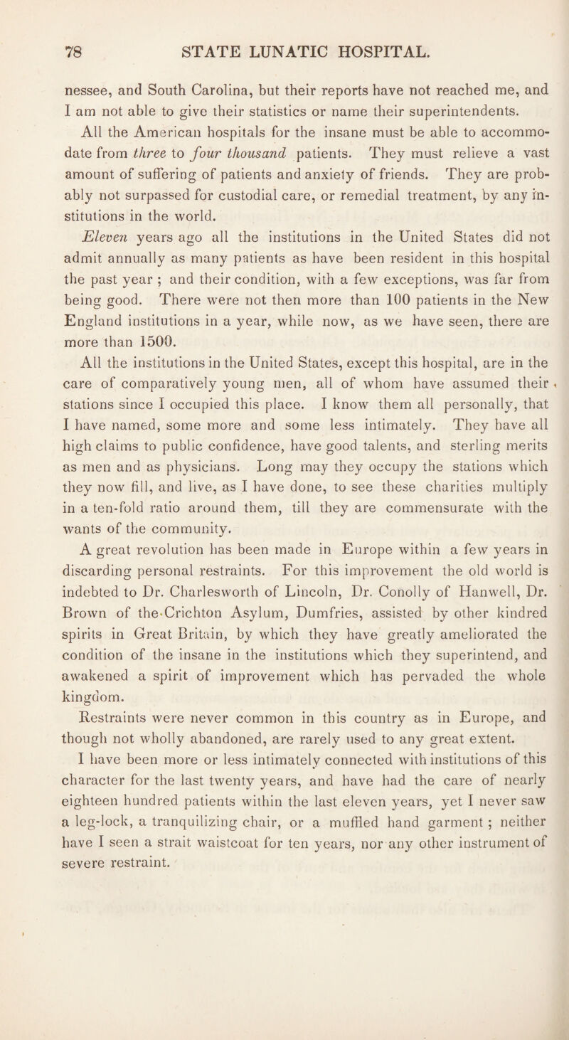 nessee, and South Carolina, but their reports have not reached me, and I am not able to give their statistics or name their superintendents. All the American hospitals for the insane must be able to accommo¬ date from three to four thousand patients. They must relieve a vast amount of suffering of patients and anxiety of friends. They are prob¬ ably not surpassed for custodial care, or remedial treatment, by any in¬ stitutions in the world. Eleve?i years ago all the institutions in the United States did not admit annually as many patients as have been resident in this hospital the past year ; and their condition, with a few exceptions, was far from being good. There were not then more than 100 patients in the New England institutions in a year, while now, as we have seen, there are more than 1500. All the institutions in the United States, except this hospital, are in the care of comparatively young men, all of whom have assumed their < stations since I occupied this place. I know them all personally, that I have named, some more and some less intimately. They have all high claims to public confidence, have good talents, and sterling merits as men and as physicians. Long may they occupy the stations which they now fill, and live, as I have done, to see these charities multiply in a ten-fold ratio around them, till they are commensurate with the wants of the community. A great revolution has been made in Europe within a few years in discarding personal restraints. For this improvement the old world is indebted to Dr. Charlesworth of Lincoln, Dr. Conolly of Hanwell, Dr. Brown of the-Crichton Asylum, Dumfries, assisted by other kindred spirits in Great Britain, by which they have greatly ameliorated the condition of the insane in the institutions which they superintend, and awakened a spirit of improvement which has pervaded the whole kingdom. Restraints were never common in this country as in Europe, and though not wholly abandoned, are rarely used to any great extent. I have been more or less intimately connected with institutions of this character for the last twenty years, and have had the care of nearly eighteen hundred patients within the last eleven years, yet I never saw a leg-lock, a tranquilizing chair, or a muffled hand garment ; neither have I seen a strait waistcoat for ten years, nor any other instrument of severe restraint.