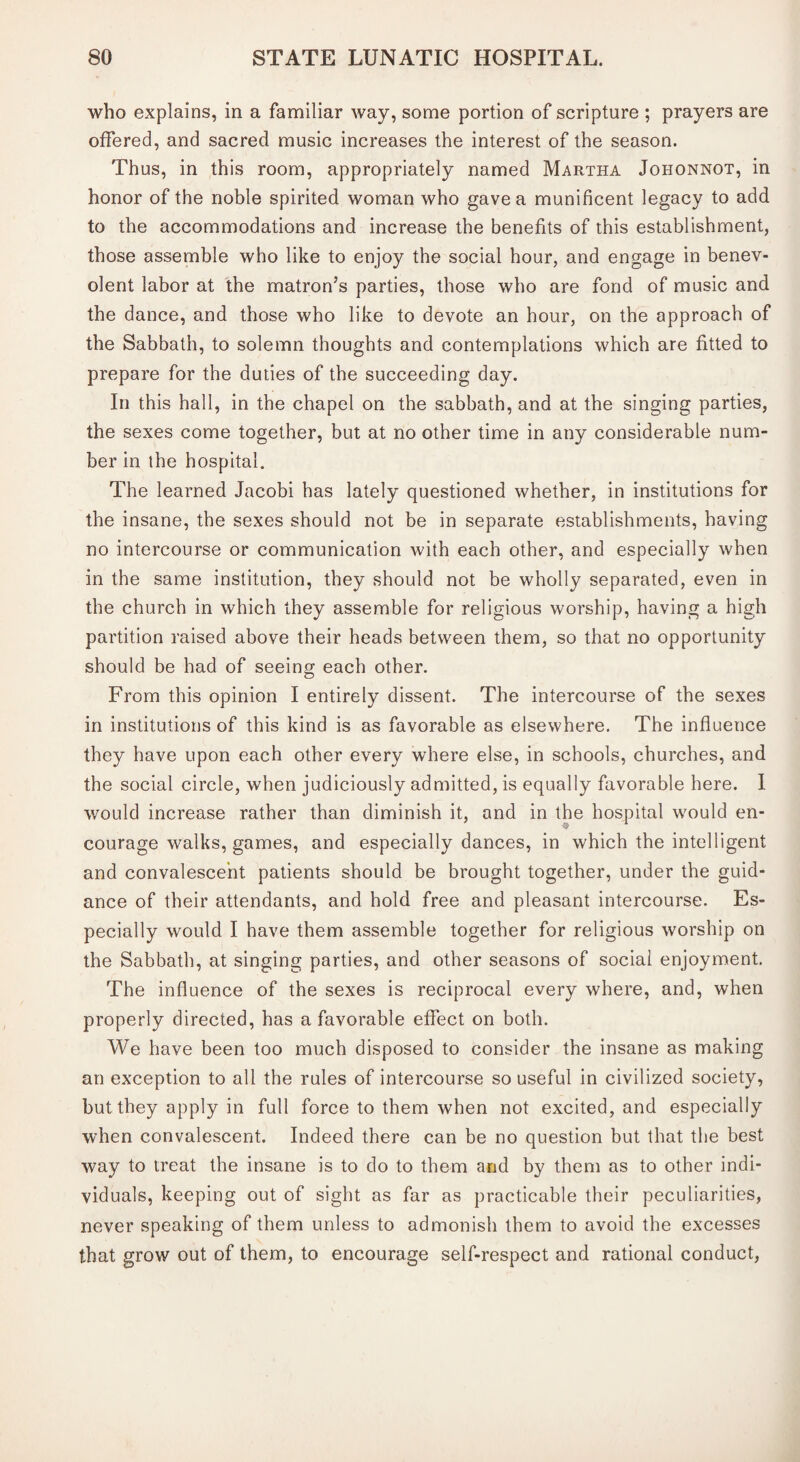 who explains, in a familiar way, some portion of scripture ; prayers are offered, and sacred music increases the interest of the season. Thus, in this room, appropriately named Martha Johonnot, in honor of the noble spirited woman who gave a munificent legacy to add to the accommodations and increase the benefits of this establishment, those assemble who like to enjoy the social hour, and engage in benev¬ olent labor at the matron’s parties, those who are fond of music and the dance, and those who like to devote an hour, on the approach of the Sabbath, to solemn thoughts and contemplations which are fitted to prepare for the duties of the succeeding day. In this hall, in the chapel on the sabbath, and at the singing parties, the sexes come together, but at no other time in any considerable num¬ ber in the hospital. The learned Jacobi has lately questioned whether, in institutions for the insane, the sexes should not be in separate establishments, having no intercourse or communication with each other, and especially when in the same institution, they should not be wholly separated, even in the church in which they assemble for religious worship, having a high partition raised above their heads between them, so that no opportunity should be had of seeing each other. From this opinion I entirely dissent. The intercourse of the sexes in institutions of this kind is as favorable as elsewhere. The influence they have upon each other every where else, in schools, churches, and the social circle, when judiciously admitted, is equally favorable here. 1 would increase rather than diminish it, and in the hospital would en¬ courage walks, games, and especially dances, in which the intelligent and convalescent patients should be brought together, under the guid¬ ance of their attendants, and hold free and pleasant intercourse. Es¬ pecially would I have them assemble together for religious worship on the Sabbath, at singing parties, and other seasons of social enjoyment. The influence of the sexes is reciprocal every where, and, when properly directed, has a favorable effect on both. We have been too much disposed to consider the insane as making an exception to all the rules of intercourse so useful in civilized society, but they apply in full force to them when not excited, and especially when convalescent. Indeed there can be no question but that the best way to treat the insane is to do to them and by them as to other indi¬ viduals, keeping out of sight as far as practicable their peculiarities, never speaking of them unless to admonish them to avoid the excesses that grow out of them, to encourage self-respect and rational conduct,