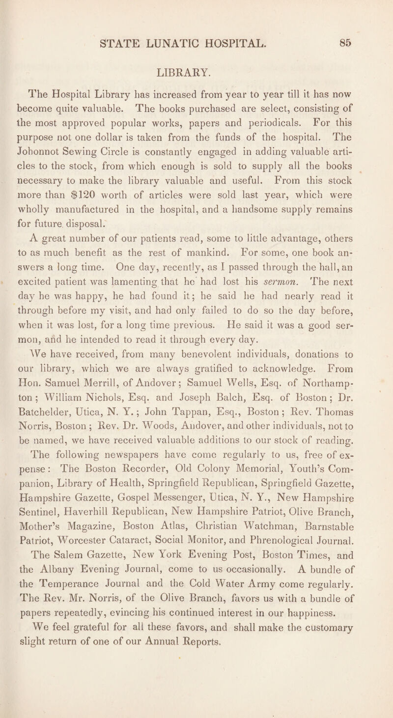 LIBRARY. The Hospital Library has increased from year to year till it has now become quite valuable. The books purchased are select, consisting of the most approved popular works, papers and periodicals. For this purpose not one dollar is taken from the funds of the hospital. The Johonnot Sewing Circle is constantly engaged in adding valuable arti¬ cles to the stock, from which enough is sold to supply all the books necessary to make the library valuable and useful. From this stock more than $120 worth of articles were sold last year, which were wholly manufactured in the hospital, and a handsome supply remains for future disposal. A great number of our patients read, some to little advantage, others to as much benefit as the rest of mankind. For some, one book an¬ swers a long time. One day, recently, as I passed through the hall, an excited patient was lamenting that he had lost his sermon. The next day he was happy, he had found it; he said he had nearly read it through before my visit, and had only failed to do so the day before, when it was lost, fora long time previous. He said it was a good ser¬ mon, and he intended to read it through every day. We have received, from many benevolent individuals, donations to our library, which we are always gratified to acknowledge. From Hon. Samuel Merrill, of Andover; Samuel Wells, Esq. of Northamp¬ ton ; William Nichols, Esq. and Joseph Balch, Esq. of Boston ; Dr. Batchelder, Utica, N. Y.; John Tappan, Esq., Boston; Rev. Thomas Norris, Boston ; Rev. Dr. Woods, Andover, and other individuals, not to be named, we have received valuable additions to our stock of reading. The following newspapers have come regularly to us, free of ex¬ pense : The Boston Recorder, Old Colony Memorial, Youth’s Com¬ panion, Library of Health, Springfield Republican, Springfield Gazette, Hampshire Gazette, Gospel Messenger, Utica, N. Y., New Hampshire Sentinel, Haverhill Republican, New Hampshire Patriot, Olive Branch, Mother’s Magazine, Boston Atlas, Christian Watchman, Barnstable Patriot, Worcester Cataract, Social Monitor, and Phrenological Journal. The Salem Gazette, New York Evening Post, Boston Times, and the Albany Evening Journal, come to us occasionally. A bundle of the Temperance Journal and the Cold Water Army come regularly. The Rev. Mr. Norris, of the Olive Branch, favors us with a bundle of papers repeatedly, evincing his continued interest in our happiness. We feel grateful for all these favors, and shall make the customary slight return of one of our Annual Reports,