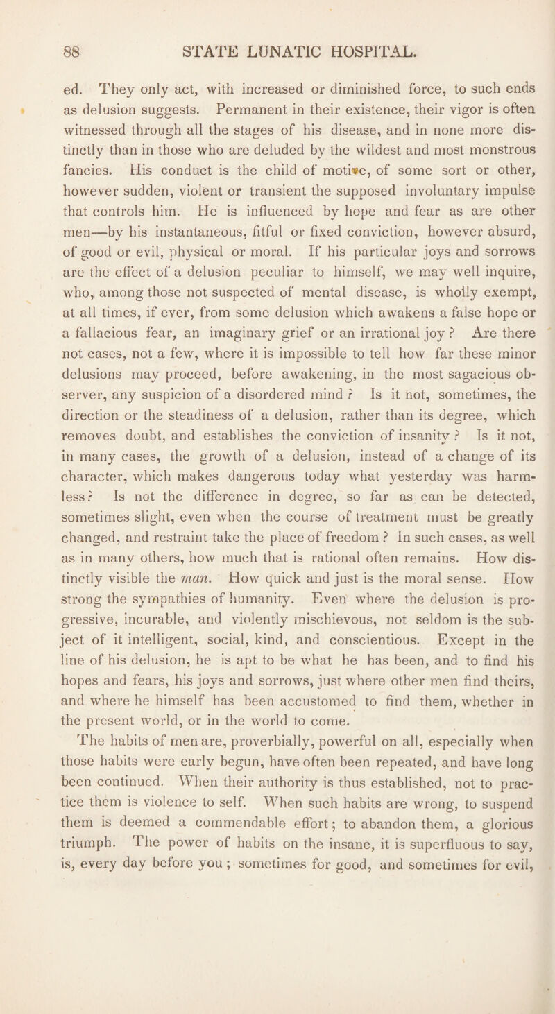 ed. They only act, with increased or diminished force, to such ends as delusion suggests. Permanent in their existence, their vigor is often witnessed through all the stages of his disease, and in none more dis¬ tinctly than in those who are deluded by the wildest and most monstrous fancies. His conduct is the child of motive, of some sort or other, however sudden, violent or transient the supposed involuntary impulse that controls him. He is influenced by hope and fear as are other men—by his instantaneous, fitful or fixed conviction, however absurd, of good or evil, physical or moral. If his particular joys and sorrows are the effect of a delusion peculiar to himself, we may well inquire, who, among those not suspected of mental disease, is wholly exempt, at all times, if ever, from some delusion which awakens a false hope or a fallacious fear, an imaginary grief or an irrational joy ? Are there not cases, not a few, where it is impossible to tell how far these minor delusions may proceed, before awakening, in the most sagacious ob¬ server, any suspicion of a disordered mind ? Is it not, sometimes, the direction or the steadiness of a delusion, rather than its degree, which removes doubt, and establishes the conviction of insanity ? Is it not, in many cases, the growth of a delusion, instead of a change of its character, which makes dangerous today what yesterday was harm¬ less? Is not the difference in degree, so far as can be detected, sometimes slight, even when the course of treatment must be greatly changed, and restraint take the place of freedom ? In such cases, as well as in many others, how much that is rational often remains. How dis¬ tinctly visible the man. How quick and just is the moral sense. How' strong the sympathies of humanity. Even where the delusion is pro¬ gressive, incurable, and violently mischievous, not seldom is the sub¬ ject of it intelligent, social, kind, and conscientious. Except in the line of his delusion, he is apt to be what he has been, and to find his hopes and fears, his joys and sorrows, just where other men find theirs, and where he himself has been accustomed to find them, whether in the present world, or in the world to come. The habits of men are, proverbially, powerful on all, especially when those habits were early begun, have often been repeated, and have long been continued. When their authority is thus established, not to prac¬ tice them is violence to self. When such habits are wrong, to suspend them is deemed a commendable effort; to abandon them, a glorious triumph. rI he power of habits on the insane, it is superfluous to say, is, every day before you; sometimes for good, and sometimes for evil,