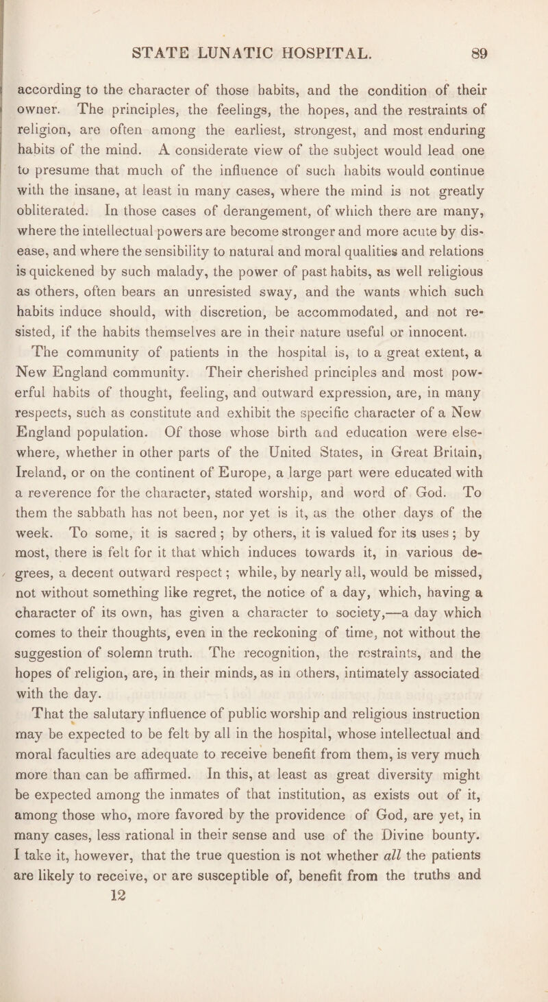 according to the character of those habits, and the condition of their owner. The principles, the feelings, the hopes, and the restraints of religion, are often among the earliest, strongest, and most enduring habits of the mind. A considerate view of the subject would lead one to presume that much of the influence of such habits would continue with the insane, at least in many cases, where the mind is not greatly obliterated. In those cases of derangement, of which there are many, where the intellectual powers are become stronger and more acute by dis¬ ease, and where the sensibility to natural and moral qualities and relations is quickened by such malady, the power of past habits, as well religious as others, often bears an unresisted sway, and the wants which such habits induce should, with discretion, be accommodated, and not re¬ sisted, if the habits themselves are in their nature useful or innocent. The community of patients in the hospital is, to a great extent, a New England community. Their cherished principles and most pow¬ erful habits of thought, feeling, and outward expression, are, in many respects, such as constitute and exhibit the specific character of a New England population. Of those whose birth and education were else¬ where, whether in other parts of the United States, in Great Britain, Ireland, or on the continent of Europe, a large part were educated with a reverence for the character, stated worship, and word of God. To them the sabbath has not been, nor yet is it, as the other days of the week. To some, it is sacred ; by others, it is valued for its uses; by most, there is felt for it that which induces towards it, in various de¬ grees, a decent outward respect; while, by nearly all, would be missed, not without something like regret, the notice of a day, which, having a character of its own, has given a character to society,—a day which comes to their thoughts, even in the reckoning of time, not without the suggestion of solemn truth. The recognition, the restraints, and the hopes of religion, are, in their minds, as in others, intimately associated with the day. That the salutary influence of public worship and religious instruction may be expected to be felt by all in the hospital, whose intellectual and moral faculties are adequate to receive benefit from them, is very much more than can be affirmed. In this, at least as great diversity might be expected among the inmates of that institution, as exists out of it, among those who, more favored by the providence of God, are yet, in many cases, less rational in their sense and use of the Divine bounty. I take it, however, that the true question is not whether all the patients are likely to receive, or are susceptible of, benefit from the truths and 12