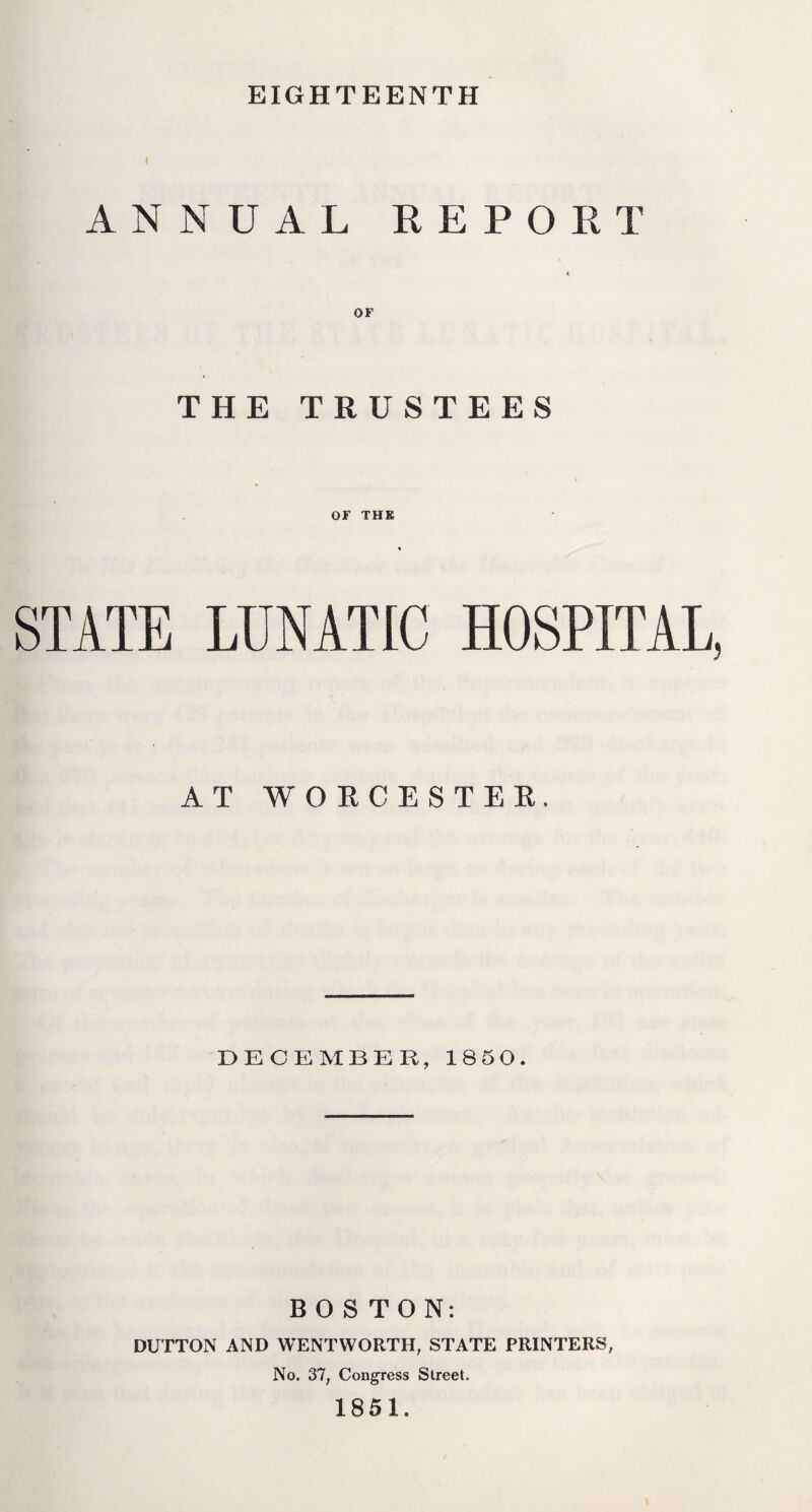 EIGHTEENTH i ANNUAL REPORT OF THE TRUSTEES OF THE STATE LUNATIC HOSPITAL, AT WORCESTER. DECEMBER, 1850. BOSTON: DUTTON AND WENTWORTH, STATE PRINTERS, No. 37, Congress Street. 1851.