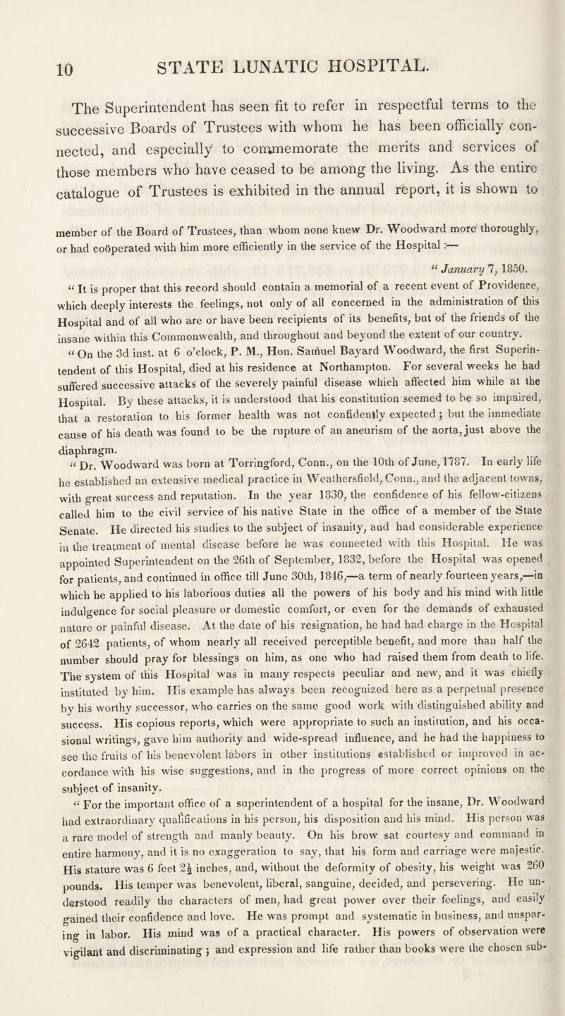 The Superintendent has seen fit to refer in respectful terms to the successive Boards of Trustees with whom he has been officially con¬ nected, and especially to commemorate the merits and services of those members who have ceased to be among the living. As the entire catalogue of Trustees is exhibited in the annual report, it is shown to member of the Board of Trustees, than whom none knew Dr. Woodward more thoroughly, or had cooperated with him more efficiently in the service of the Hospital:— “ January 7, 1850. a Jt is proper that this record should contain a memorial of a recent event of Providence, which deeply interests the feelings, not only of all concerned in the administration of this Hospital and of all who are or have been recipients of its benefits, but of the friends of the insane within this Commonwealth, and throughout and beyond the extent of our country. u On the 3d inst. at 6 o’clock, P. M., Hon. Saniuel Bayard Woodward, the first Superin¬ tendent of this Hospital, died at his residence at Northampton. For several weeks he had suffered successive attacks of the severely painful disease which affected him while at the Hospital. By these attacks, it is understood that his constitution seemed to be so impaired, that a restoration to his former health was not confidently expected ; but the immediate cause of his death was found to be the rupture of an aneurism of the aorta, just above the diaphragm. u j)ri Woodward was born at Torringford, Conn., on the 10th of June, 1787. In early life he established an extensive medical practice in Weathersfield, Conn., and the adjacent towns, with great success and reputation. In the year 1830, the confidence of his fellow-citizens called him to the civil service of his native Slate in the office of a member of the State Senate. He directed his studies to the subject of insanity, and had considerable experience in the treatment of mental disease before he was connected with this Hospital. He was appointed Superintendent on the 26th of September, 1832, before the Hospital was opened for patients, and continued in office till June 30th, 1846,—a term of nearly fourteen years,—in which he applied to his laborious duties all the powers of his body and his mind with little indulgence for social pleasure or domestic comfort, or even for the demands of exhausted nature or painful disease. At the date of his resignation, he had had charge in the Plospital of 2642 patients, of whom nearly all received perceptible benefit, and more than half the number should pray for blessings on him, as one who had raised them from death to life. The system of this Hospital was in many respects peculiar and new, and it was chiefly instituted by him. His example has always been recognized here as a perpetual presence by his worthy successor, who carries on the same good work with distinguished ability and success. His copious reports, which were appropriate to such an institution, and his occa¬ sional writings, gave him authority and wide-spread influence, and he had the happiness to see the fruits of his benevolent labors in other institutions established or improved in ac¬ cordance with his wise suggestions, and in the progress of more correct opinions on the subject of insanity. a For the important office of a superintendent of a hospital for the insane, Dr. Woodward had extraordinary qualifications in his person, his disposition and his mind. His person was a rare model of strength and manly beauty. On his brow sat courtesy and command in entire harmony, and it is no exaggeration to say, that his form and carriage were majestic. His stature was 6 feet 2| inches, and, without the deformity of obesity, his weight was 260 pounds. His temper was benevolent, liberal, sanguine, decided, and persevering. He un¬ derstood readily the characters of men, had great power over their feelings, and easily gained their confidence and love. He was prompt and systematic in business, and unspar¬ ing in labor. His mind was of a practical character. His powers of observation were vigilant and discriminating ; and expression and life rather than books were the chosen sub-