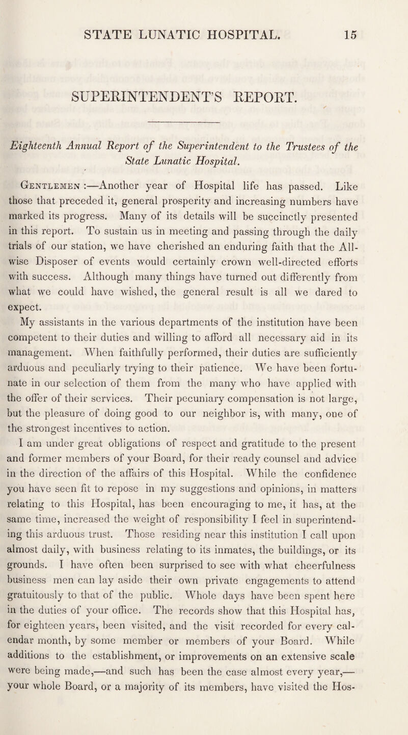 SUPERINTENDENT’S REPORT. / Eighteenth Animal Report of the Superintendent to the Trustees of the State Lunatic Hospital. Gentlemen :—Another year of Hospital life has passed. Like those that preceded it, general prosperity and increasing numbers have marked its progress. Many of its details will be succinctly presented in this report. To sustain us in meeting and passing through the daily trials of our station, we have cherished an enduring faith that the All¬ wise Disposer of events would certainly crown well-directed efforts with success. Although many things have turned out differently from what we could have wished, the general result is all we dared to expect. My assistants in the various departments of the institution have been competent to their duties and willing to afford all necessary aid in its management. When faithfully performed, their duties are sufficiently arduous and peculiarly trying to their patience. We have been fortu¬ nate in our selection of them from the many who have applied with the offer of their services. Their pecuniary compensation is not large, but the pleasure of doing good to our neighbor is, with many, one of the strongest incentives to action. I am under great obligations of respect and gratitude to the present and former members of your Board, for their ready counsel and advice in the direction of the affairs of this Hospital. While the confidence you have seen fit to repose in my suggestions and opinions, in matters relating to this Hospital, has been encouraging to me, it has, at the same time, increased the weight of responsibility I feel in superintend¬ ing this arduous trust. Those residing near this institution I call upon almost daily, with business relating to its inmates, the buildings, or its grounds. I have often been surprised to see with what cheerfulness business men can lay aside their own private engagements to attend gratuitously to that of the public. Whole days have been spent here in the duties of your office. The records show that this Hospital has, for eighteen years, been visited, and the visit recorded for every cal¬ endar month, by some member or members of your Board. While additions to the establishment, or improvements on an extensive scale were being made,—and such has been the case almost every year,— your whole Board, or a majority of its members, have visited the Hos-