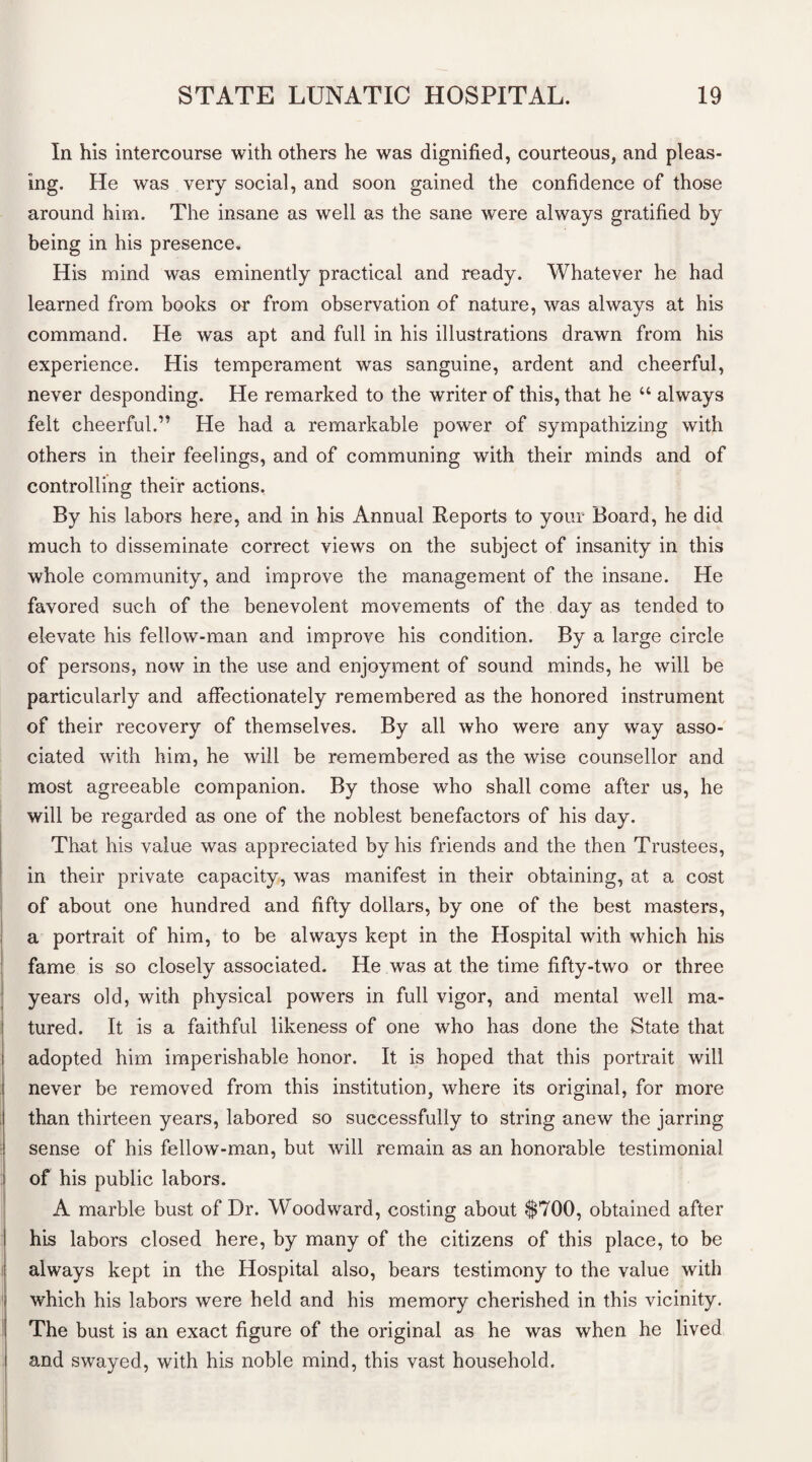 In his intercourse with others he was dignified, courteous, and pleas¬ ing. He was very social, and soon gained the confidence of those around him. The insane as well as the sane were always gratified by being in his presence. His mind was eminently practical and ready. Whatever he had learned from books or from observation of nature, was always at his command. He was apt and full in his illustrations drawn from his experience. His temperament was sanguine, ardent and cheerful, never desponding. He remarked to the writer of this, that he u always felt cheerful.” He had a remarkable power of sympathizing with others in their feelings, and of communing with their minds and of controlling their actions. By his labors here, and in his Annual Reports to your Board, he did much to disseminate correct views on the subject of insanity in this whole community, and improve the management of the insane. He favored such of the benevolent movements of the day as tended to elevate his fellow-man and improve his condition. By a large circle of persons, now in the use and enjoyment of sound minds, he will be particularly and affectionately remembered as the honored instrument of their recovery of themselves. By all who were any way asso¬ ciated with him, he will be remembered as the wise counsellor and most agreeable companion. By those who shall come after us, he will be regarded as one of the noblest benefactors of his day. That his value was appreciated by his friends and the then Trustees, in their private capacity, was manifest in their obtaining, at a cost of about one hundred and fifty dollars, by one of the best masters, a portrait of him, to be always kept in the Hospital with which his fame is so closely associated. He was at the time fifty-two or three years old, with physical powers in full vigor, and mental well ma¬ tured. It is a faithful likeness of one who has done the State that I adopted him imperishable honor. It is hoped that this portrait will never be removed from this institution, where its original, for more than thirteen years, labored so successfully to string anew the jarring sense of his fellow-man, but will remain as an honorable testimonial of his public labors. A marble bust of Dr. Woodward, costing about $700, obtained after his labors closed here, by many of the citizens of this place, to be I always kept in the Hospital also, bears testimony to the value with i which his labors were held and his memory cherished in this vicinity. I The bust is an exact figure of the original as he was when he lived l and swayed, with his noble mind, this vast household.