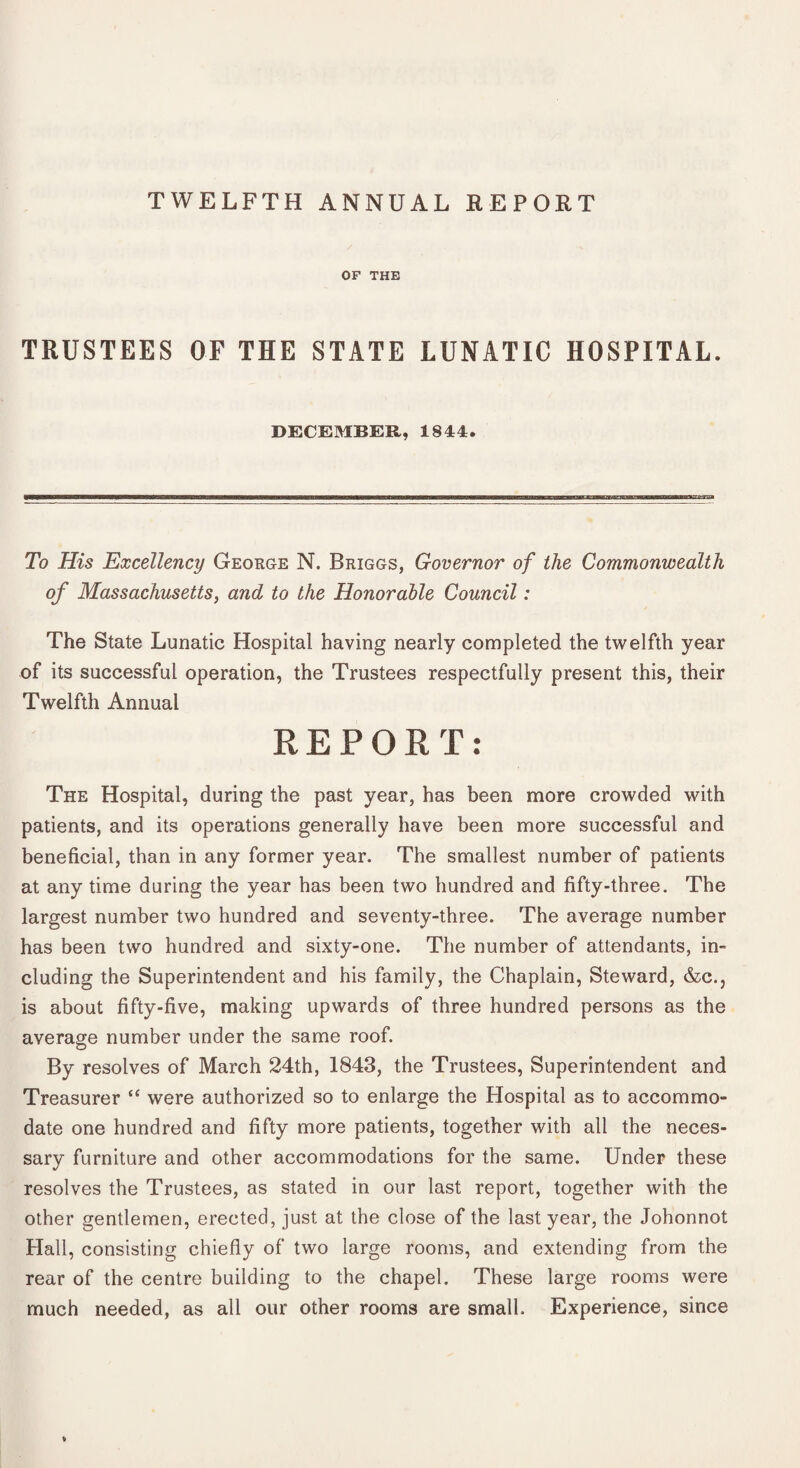 TWELFTH ANNUAL REPORT OF THE TRUSTEES OF THE STATE LUNATIC HOSPITAL. DECEMBER, 1844. To His Excellency George N, Briggs, Governor of the Commonwealth of Massachusetts, and to the Honorable Council: The State Lunatic Hospital having nearly completed the twelfth year of its successful operation, the Trustees respectfully present this, their Twelfth Annual REPORT: The Hospital, during the past year, has been more crowded with patients, and its operations generally have been more successful and beneficial, than in any former year. The smallest number of patients at any time during the year has been two hundred and fifty-three. The largest number two hundred and seventy-three. The average number has been two hundred and sixty-one. The number of attendants, in¬ cluding the Superintendent and his family, the Chaplain, Steward, &c., is about fifty-five, making upwards of three hundred persons as the average number under the same roof. By resolves of March 24th, 1843, the Trustees, Superintendent and Treasurer “ were authorized so to enlarge the Hospital as to accommo¬ date one hundred and fifty more patients, together with all the neces¬ sary furniture and other accommodations for the same. Under these resolves the Trustees, as stated in our last report, together with the other gentlemen, erected, just at the close of the last year, the Johonnot Hall, consisting chiefly of two large rooms, and extending from the rear of the centre building to the chapel. These large rooms were much needed, as all our other rooms are small. Experience, since