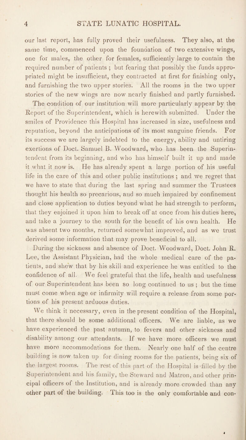 our last report, has fully proved their usefulness. They also, at the same time, commenced upon the foundation of two extensive wings, one for males, the other for females, sufficiently large to contain the required number of patients ; but fearing that possibly the funds appro¬ priated might be insufficient, they contracted at first for finishing only, and furnishing the two upper stories. All the rooms in the two upper stories of the new wings are now nearly finished and partly furnished. The condition of our institution will more particularly appear by the Report of the Superintendent, which is herewith submitted. Under the smiles of Providence this Hospital has increased in size, usefulness and reputation, beyond the anticipations of its most sanguine friends. For its success we are largely indebted to the energy, ability and untiring exertions of Doct. Samuel B. Woodward, who has been the Superin¬ tendent from its beginning, and who has himself built it up and made it what it now is. He has already spent a large portion of his useful life in the care of this and other public institutions ; and we regret that we have to state that during the last spring and summer the Trustees thought his health so precarious, and so much impaired by confinement and close application to duties beyond what he had strength to perform, that they enjoined it upon him to break off at once from his duties here, and take a journey to the south for the benefit of his own health. He was absent two months, returned somewhat improved, and as we trust derived some information that may prove beneficial to all. During the sickness and absence of Doct. Woodward, Doct. John R. Lee, the Assistant Physician, had the whole medical care of the pa¬ tients, and shew that by his skill and experience he was entitled to the confidence of all. We feel grateful that the life, health and usefulness of our Superintendent has been so long continued to us ; but the time must come when age or infirmity will require a release from some por¬ tions of his present arduous duties. We think it necessary, even in the present condition of the Hospital, that there should be some additional officers. We are liable, as we have experienced the past autumn, to fevers and other sickness and disability among our attendants. If we have more officers we must have more accommodations for them. Nearly one half of the centre building is now taken up for dining rooms for the patients, being six of the largest rooms. The rest of this part of the Hospital is’filled by the Superintendent and his family, the Steward and Matron, and other prin¬ cipal officers of the Institution, and is already more crowded than any other part of the building. This too is the only comfortable and con-