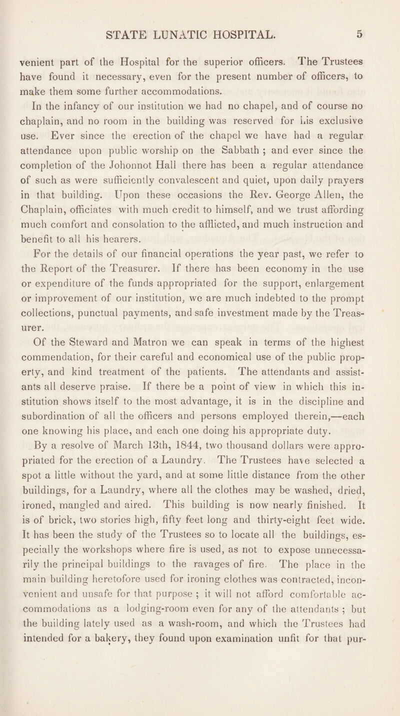 venient part of the Hospital for the superior officers. The Trustees have found it necessary, even for the present number of officers, to make them some further accommodations. In the infancy of our institution we had no chapel, and of course no chaplain, and no room in the building was reserved for his exclusive use. Ever since the erection of the chapel we have had a regular attendance upon public worship on the Sabbath ; and ever since the completion of the Johonnot Hall there has been a regular attendance of such as were sufficiently convalescent and quiet, upon daily prayers in that building. Upon these occasions the Rev. George Allen, the Chaplain, officiates with much credit to himself, and we trust affording much comfort and consolation to the afflicted, and much instruction and benefit to all his hearers. For the details of our financial operations the year past, we refer to the Report of the Treasurer. If there has been economy in the use or expenditure of the funds appropriated for the support, enlargement or improvement of our institution, we are much indebted to the prompt collections, punctual payments, and safe investment made by the Treas¬ urer. Of the Steward and Matron we can speak in terms of the highest commendation, for their careful and economical use of the public prop¬ erty, and kind treatment of the patients. The attendants and assist¬ ants all deserve praise. If there be a point of view in which this in¬ stitution shows itself to the most advantage, it is in the discipline and subordination of all the officers and persons employed therein,—each one knowing his place, and each one doing his appropriate duty. By a resolve of March 13th, 1844, two thousand dollars were appro¬ priated for the erection of a Laundry. The Trustees have selected a spot a little without the yard, and at some little distance from the other buildings, for a Laundry, where all the clothes may be washed, dried, ironed, mangled and aired. This building is now nearly finished. It is of brick, two stories high, fifty feet long and thirty-eight feet wide. It has been the study of the Trustees so to locate all the buildings, es¬ pecially the workshops where fire is used, as not to expose unnecessa¬ rily the principal buildings to the ravages of fire. The place in the main building heretofore used for ironing clothes was contracted, incon¬ venient and unsafe for that purpose ; it will not afford comfortable ac¬ commodations as a lodging-room even for any of the attendants ; but the building lately used as a wash-room, and which the Trustees had intended for a bakery, they found upon examination unfit for that pur-