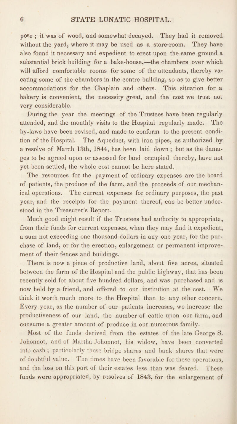 pose ; it was of wood, and somewhat decayed. They had it removed without the yard, where it may be used as a store-room. They have also found it necessary and expedient to erect upon the same ground a substantial brick building for a bake-house,—the chambers over which will afford comfortable rooms for some of the attendants, thereby va¬ cating some of the chambers in the centre building, so as to give better accommodations for the Chaplain and others. This situation for a bakery is convenient, the necessity great, and the cost we trust not very considerable. During the year the meetings of the Trustees have been regularly attended, and the monthly visits to the Hospital regularly made. The by-laws have been revised, and made to conform to the present condi¬ tion of the Hospital. The Aqueduct, with iron pipes, as authorized by a resolve of March 13th, 1844, has been laid down; but as the dama¬ ges to be agreed upon or assessed for land occupied thereby, have not vet been settled, the whole cost cannot be here stated. The resources for the payment of ordinary expenses are the board of patients, the produce of the farm, and the proceeds of our mechan¬ ical operations. The current expenses for ordinary purposes, the past year, and the receipts for the payment thereof, can be better under¬ stood in the Treasurer’s Report. Much good might result if the Trustees had authority to appropriate, from their funds for current expenses, when they may find it expedient, a sum not exceeding one thousand dollars in any one year, for the pur¬ chase of land, or for the erection, enlargement or permanent improve¬ ment of their fences and buildings. There is now a piece of productive land, about five acres, situated between the farm of the Hospital and the public highway, that has been recently sold for about five hundred dollars, and was purchased and is now held by a friend, and offered to our institution at the cost. We think it worth much more to the Hospital than to any other concern. Every year, as the number of our patients increases, we increase the productiveness of our land, the number of cattle upon our farm, and consume a greater amount of produce in our numerous family. Most of the funds derived from the estates of the late George S. Johonnot, and of Martha Johonnot, his widow, have been converted into cash ; particularly those bridge shares and bank shares that were of doubtful value. The times have been favorable for these operations, and the loss on this part of their estates less than was feared. These funds were appropriated, by resolves of 1843, for the enlargement of