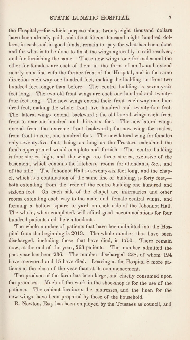 the Hospital,—for which purpose about twenty-eight thousand dollars have been already paid, and about fifteen thousand eight hundred dol¬ lars, in cash and in good funds, remain to pay for what has been done and for what is to be done to finish the wings agreeably to said resolves, and for furnishing the same. These new wings, one for males and the other for females, are each of them in the form of an L, and extend nearly on a line with the former front of the Hospital, and in the same direction each way one hundred feet, making the building in front two hundred feet longer than before. The centre building is seventy-six feet long. The two old front wings are each one hundred and twenty- four feet long. The new wings extend their front each way one hun¬ dred feet, making the whole front five hundred and twenty-four feet. The lateral wings extend backward ; the old lateral wings each from front to rear one hundred and thirty-six feet. The new lateral wings extend from the extreme front backward ; the new wing for males, from front to rear, one hundred feet. The new lateral wing for females only seventy-five feet, being as long as the Trustees calculated the funds appropriated would complete and furnish. The centre building is four stories high, and the wings are three stories, exclusive of the basement, which contains the kitchens, rooms for attendants, &c., and of the attic. The Johonnot Hall is seventy-six feet long, and the chap¬ el, which is a continuation of the same line of building, is forty feet,— both extending from the rear of the centre building one hundred and sixteen feet. On each side of the chapel are infirmaries and other rooms extending each way to the male and female central wings, and forming a hollow square or yard on each side of the Johonnot Hall. The whole, when completed, will afford good accommodations for four hundred patients and their attendants. The whole number of patients that have been admitted into the Hos¬ pital from the beginning is 2013. The whole number that have been discharged, including those that have died, is 1750. There remain now, at the end of the year, 263 patients. The number admitted the past year has been 236. The number discharged 228, of whom 124 have recovered and 15 have died. Leaving at the Hospital 8 more pa¬ tients at the close of the year than at its commencement. The produce of the farm has been large, and chiefly consumed upon the premises. Much of the work in the shoe-shop is for the use of the patients. The cabinet furniture, the matresses, and the linen for the new wings, have been prepared by those of the household. R. Newton, Esq. has been employed by the Trustees as council, and