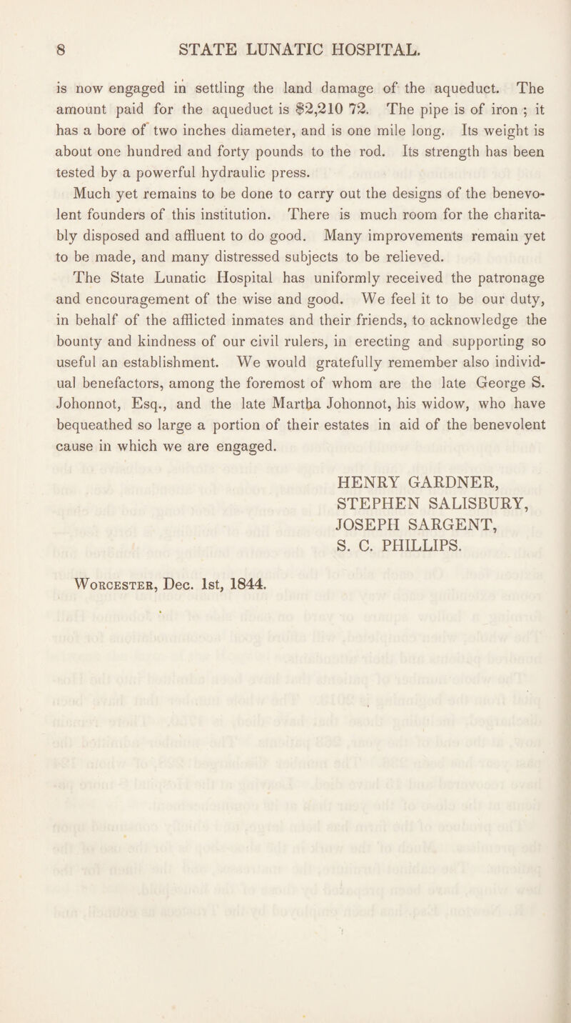 is now engaged in settling the land damage of the aqueduct. The amount paid for the aqueduct is 82,210 72. The pipe is of iron ; it has a bore of two inches diameter, and is one mile long. Its weight is about one hundred and forty pounds to the rod. Its strength has been tested by a powerful hydraulic press. Much yet remains to be done to carry out the designs of the benevo¬ lent founders of this institution. There is much room for the charita¬ bly disposed and affluent to do good. Many improvements remain yet to be made, and many distressed subjects to be relieved. The State Lunatic Hospital has uniformly received the patronage and encouragement of the wise and good. We feel it to be our duty, in behalf of the afflicted inmates and their friends, to acknowledge the bounty and kindness of our civil rulers, in erecting and supporting so useful an establishment. We would gratefully remember also individ¬ ual benefactors, among the foremost of whom are the late George S. Johonnot, Esq., and the late Martha Johonnot, his widow, who have bequeathed so large a portion of their estates in aid of the benevolent cause in which we are engaged. HENRY GARDNER, STEPHEN SALISBURY, JOSEPH SARGENT, S. C. PHILLIPS.