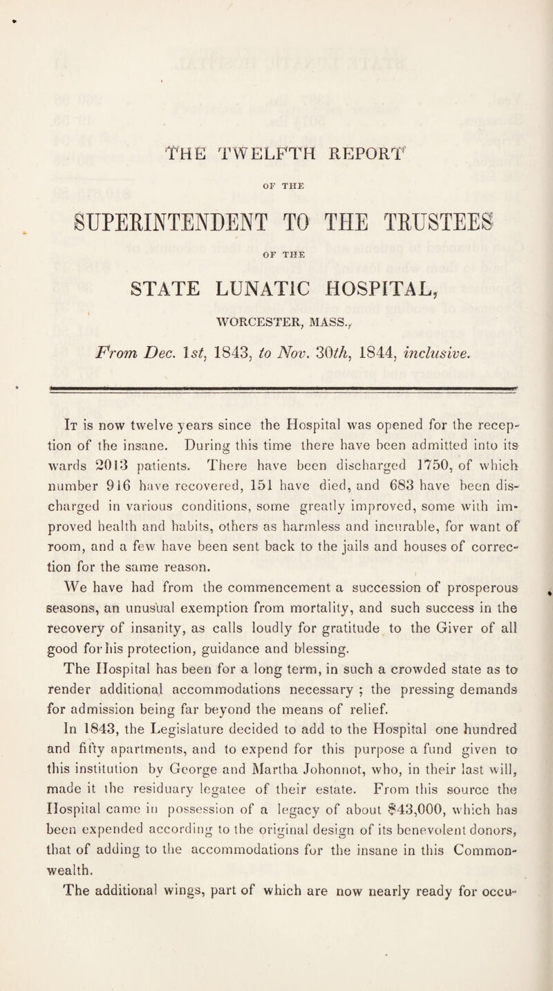 THE TWELFTH REPORT OF THE SUPERINTENDENT TO THE TRUSTEES OF THE STATE LUNATIC HOSPITAL, WORCESTER, MASS., From Dec. 1st, 1843, to Nov. 30tk, 1844, inclusive. It is now twelve years since the Hospital was opened for the recep- tion of the insane. During this time there have been admitted into its wards 2013 patients. There have been discharged 1750, of which number 916 have recovered, 151 have died, and 683 have been dis¬ charged in various conditions, some greatly improved, some with im¬ proved health and habits, others as harmless and incurable, for want of room, and a few have been sent back to the jails and houses of correc¬ tion for the same reason. We have had from the commencement a succession of prosperous seasons, an unusual exemption from mortality, and such success in the recovery of insanity, as calls loudly for gratitude to the Giver of ail good for his protection, guidance and blessing. The Hospital has been for a long term, in such a crowded state as to render additional accommodations necessary ; the pressing demands for admission being far beyond the means of relief. In 1843, the Legislature decided to add to the Hospital one hundred and fifty apartments, and to expend for this purpose a fund given to this institution bv George and Martha Johonnot, who, in their last will, made it the residuary legatee of their estate. From this source the Hospital came in possession of a legacy of about $43,000, which has been expended according to the original design of its benevolent donors, that of adding to the accommodations for the insane in this Common¬ wealth. The additional wings, part of which are now nearly ready for occu-