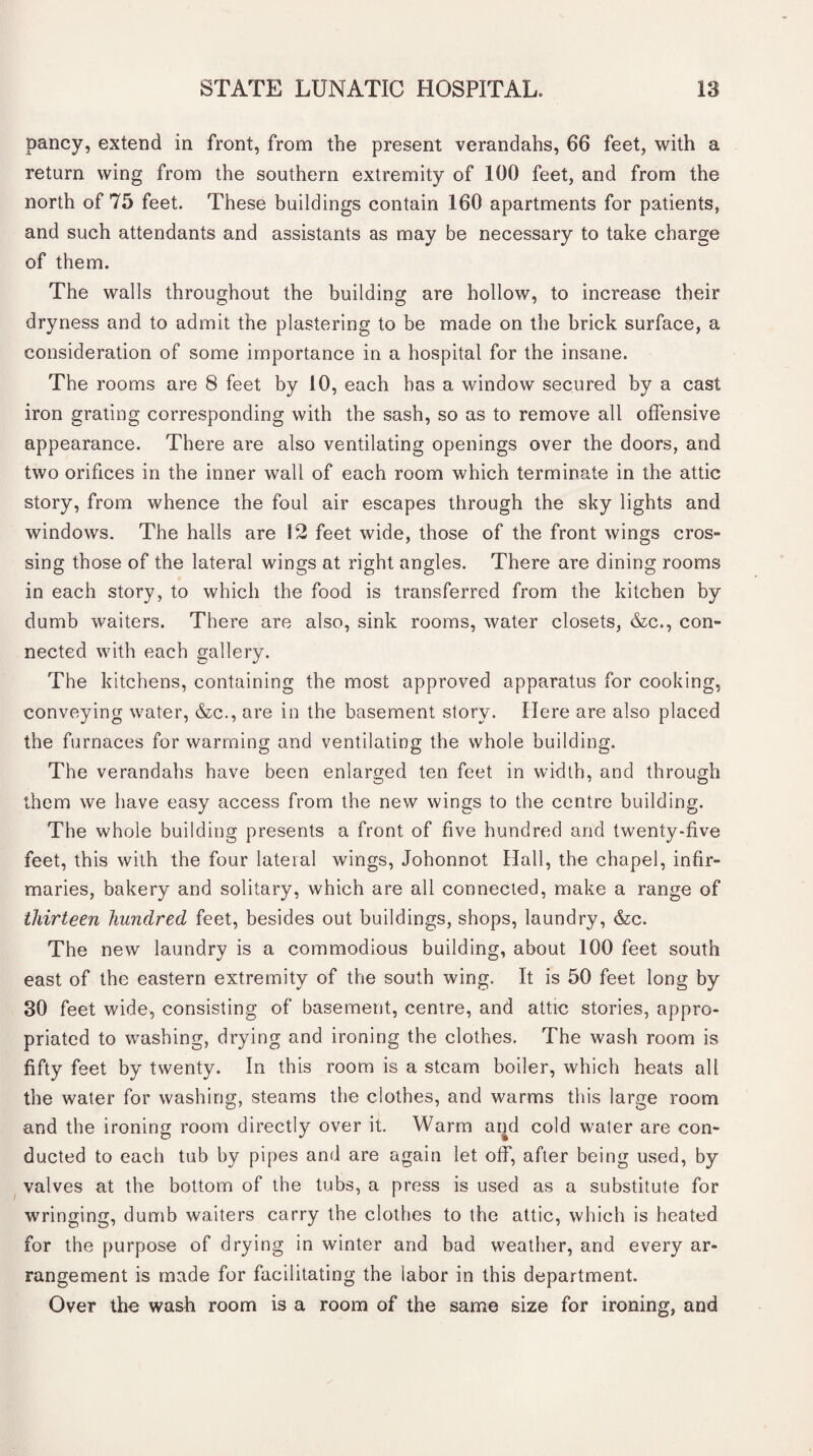 pancy, extend in front, from the present verandahs, 66 feet, with a return wing from the southern extremity of 100 feet, and from the north of 75 feet. These buildings contain 160 apartments for patients, and such attendants and assistants as may be necessary to take charge of them. The walls throughout the building are hollow, to increase their dryness and to admit the plastering to be made on the brick surface, a consideration of some importance in a hospital for the insane. The rooms are 8 feet by 10, each has a window secured by a cast iron grating corresponding with the sash, so as to remove all offensive appearance. There are also ventilating openings over the doors, and two orifices in the inner wall of each room which terminate in the attic story, from whence the foul air escapes through the sky lights and windows. The halls are 12 feet wide, those of the front wings cros¬ sing those of the lateral wings at right angles. There are dining rooms in each story, to which the food is transferred from the kitchen by dumb waiters. There are also, sink rooms, water closets, &c., con¬ nected with each gallery. The kitchens, containing the most approved apparatus for cooking, conveying water, &c., are in the basement story. Here are also placed the furnaces for warming and ventilating the whole building. The verandahs have been enlarged ten feet in width, and through them we have easy access from the new wings to the centre building. The whole building presents a front of five hundred and twenty-five feet, this with the four lateral wings, Johonnot Hall, the chapel, infir¬ maries, bakery and solitary, which are all connected, make a range of thirteen hundred feet, besides out buildings, shops, laundry, &c. The new laundry is a commodious building, about 100 feet south east of the eastern extremity of the south wing. It is 50 feet long by 30 feet wide, consisting of basement, centre, and attic stories, appro¬ priated to washing, drying and ironing the clothes. The wash room is fifty feet by twenty. In this room is a steam boiler, which heats all the water for washing, steams the clothes, and warms this large room and the ironing room directly over it. Warm and cold water are con¬ ducted to each tub by pipes and are again let off, after being used, by valves at the bottom of the tubs, a press is used as a substitute for wringing, dumb waiters carry the clothes to the attic, which is heated for the purpose of drying in winter and bad weather, and every ar¬ rangement is made for facilitating the labor in this department. Over the wash room is a room of the same size for ironing, and