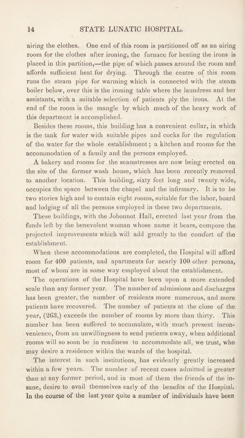 airing the clothes. One end of this room is partitioned off as an airing room for the clothes after ironing, the furnace for heating the irons is placed in this partition,—the pipe of which passes around the room and affords sufficient heat for drying. Through the centre of this room runs the steam pipe for warming which is connected with the steam boiler below, over this is the ironing table where the laundress and her assistants, with a suitable selection of patients ply the irons. At the end of the room is the mangle by which much of the heavy work of this department is accomplished. Besides these rooms, this building has a convenient cellar, in which is the tank for water with suitable pipes and cocks for the regulation of the water for the whole establishment ; a kitchen and rooms for the accommodation of a family and the persons employed. A bakery and rooms for the seamstresses are now being erected on the site of the former wash house, which has been recently removed to another location. This building, sixty feet long and twenty wide, occupies the space between the chapel and the infirmary. It is to be two stories high and to contain eight rooms, suitable for the labor, board and lodging of all the persons employed in these two departments. These buildings, with the Johonnot Hall, erected last year from the funds left by the benevolent woman whose name it bears, compose the projected improvements which will add greatly to the comfort of the establishment. When these accommodations are completed, the Hospital will afford room for 400 patients, and apartments for nearly 100 other persons, most of whom'are in some way employed about the establishment. The operations of the Hospital have been upon a more extended scale than any former year. The number of admissions and discharges has been greater, the number of residents more numerous, and more patients have recovered. The number of patients at the close of the year, (263,) exceeds the number of rooms by more than thirty. This number has been suffered to accumulate, with much present incon¬ venience, from an unwillingness to send patients away, when additional rooms will so soon be in readiness to accommodate all, we trust, who may desire a residence within the wards of the hospital. The interest in such institutions, has evidently greatly increased within a few years. The number of recent cases admitted is greater than at any former period, and in most of them the friends of the in¬ sane, desire to avail themselves early of the benefits of the Hospital. In the course of the last year quite a number of individuals have been