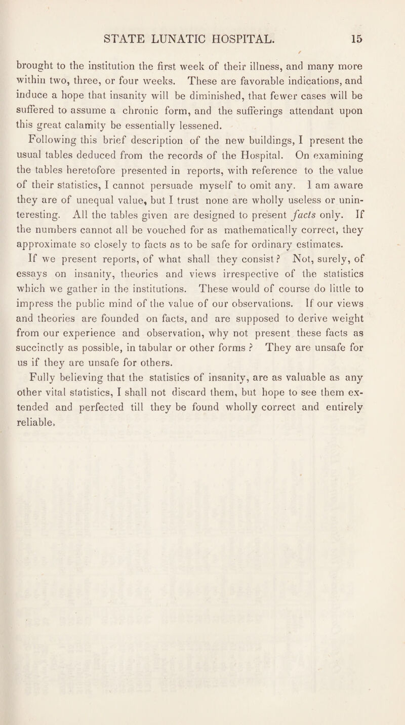 brought to the institution the first week of their illness, and many more within two, three, or four weeks. These are favorable indications, and induce a hope that insanity will be diminished, that fewer cases will be suffered to assume a chronic form, and the sufferings attendant upon this great calamity be essentially lessened. Following this brief description of the new buildings, I present the usual tables deduced from the records of the Hospital. On examining the tables heretofore presented in reports, with reference to the value of their statistics, I cannot persuade myself to omit any. 1 am aware they are of unequal value, but I trust none are wholly useless or unin¬ teresting. All the tables given are designed to present fads only. If the numbers cannot all be vouched for as mathematically correct, they approximate so closely to facts as to be safe for ordinary estimates. If we present reports, of what shall they consist ? Not, surely, of essays on insanity, theories and views irrespective of the statistics which we gather in the institutions. These would of course do little to impress the public mind of the value of our observations. If our views and theories are founded on facts, and are supposed to derive weight from our experience and observation, why not present these facts as succinctly as possible, in tabular or other forms ? They are unsafe for us if they are unsafe for others. Fully believing that the statistics of insanity, are as valuable as any other vital statistics, I shall not discard them, but hope to see them ex¬ tended and perfected till they be found wholly correct and entirely reliable.