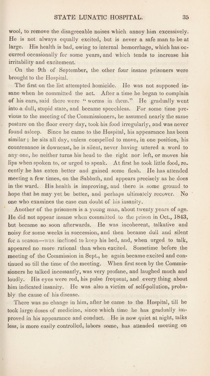 wool, to remove the disagreeable noises which annoy him excessively. He is not always equally excited, but is never a safe man to be at large. His health is bad, owing to internal hemorrhage, which has oc¬ curred occasionally for some years, and which tends to increase his irritability and excitement. On the 9th of September, the other four insane prisoners were brought to the Hospital. The first on the list attempted homicide. He was not supposed in¬ sane when he committed the act. After a time he began to complain of his ears, said there were “ worms in them.” He gradually went into-a dull, stupid state, and became speechless. For some time pre¬ vious to the meeting of the Commissioners, he assumed nearly the same posture on the floor every day, took his food irregularly, and was never found asleep. Since he came to the Hospital, his appearance has been similar ; he sits all day, unless compelled to move, in one position, his countenance is downcast, he is silent, never having uttered a word to any one, he neither turns his head to the right nor left, or moves his lips when spoken to, or urged to speak. At first he took little food, re¬ cently he has eaten better and gained some flesh. He has attended meeting a few times, on the Sabbath, and appears precisely as he does in the ward. His health is improving, and there is some ground to hope that he may yet be better, and perhaps ultimately recover. No one who examines the case can doubt of his insanity. Another of the prisoners is a young man, about twenty years of age. He did not appear insane when committed to the prison in Oct., 1843, but became so soon afterwards. He was incoherent, talkative and noisy for some weeks in succession, and then became dull and silent for a season—was inclined to keep his bed, and, when urged to talk, appeared no more rational than when excited. Sometime before the meeting of the Commission in Sept., he again became excited and con¬ tinued so till the time of the meeting. When first seen by the Commis¬ sioners he talked incessantly, was very profane, and laughed much and loudly. His eyes were red, his pulse frequent, and everything about him indicated insanity. He was also a victim of self-pollution, proba¬ bly the cause of his disease. There was no change in him, after he came to the Hospital, till he took large doses of medicine, since which time he has gradually im¬ proved in his appearance and conduct. He is now quiet at night, talks less, is more easily controlled, labors some, has attended meeting on