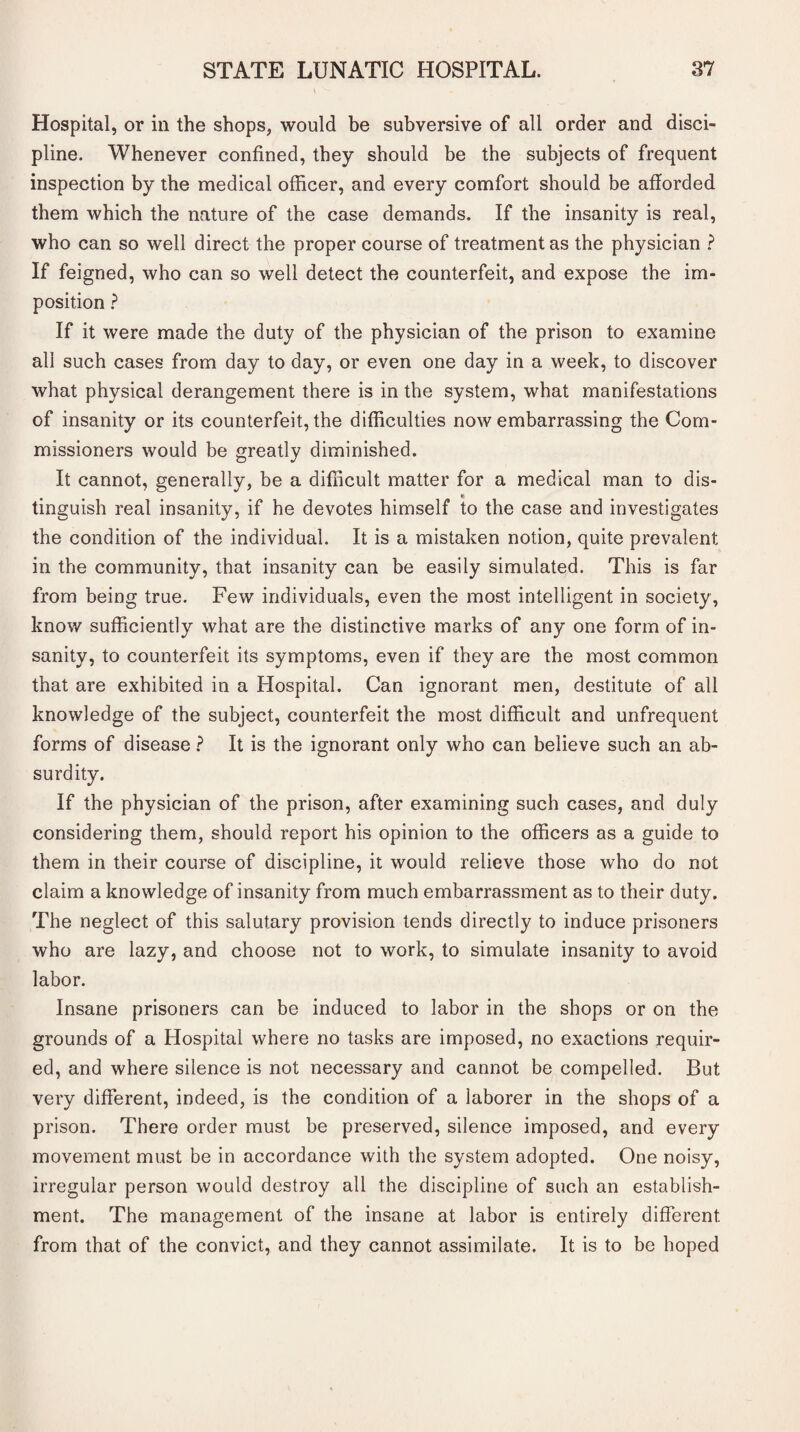 Hospital, or in the shops, would be subversive of all order and disci¬ pline. Whenever confined, they should be the subjects of frequent inspection by the medical officer, and every comfort should be afforded them which the nature of the case demands. If the insanity is real, who can so well direct the proper course of treatment as the physician ? If feigned, who can so well detect the counterfeit, and expose the im¬ position ? If it were made the duty of the physician of the prison to examine all such cases from day to day, or even one day in a week, to discover what physical derangement there is in the system, what manifestations of insanity or its counterfeit, the difficulties now embarrassing the Com¬ missioners would be greatly diminished. It cannot, generally, be a difficult matter for a medical man to dis- * tinguish real insanity, if he devotes himself to the case and investigates the condition of the individual. It is a mistaken notion, quite prevalent in the community, that insanity can be easily simulated. This is far from being true. Few individuals, even the most intelligent in society, know sufficiently what are the distinctive marks of any one form of in¬ sanity, to counterfeit its symptoms, even if they are the most common that are exhibited in a Hospital. Can ignorant men, destitute of all knowledge of the subject, counterfeit the most difficult and unfrequent forms of disease ? It is the ignorant only who can believe such an ab¬ surdity. If the physician of the prison, after examining such cases, and duly considering them, should report his opinion to the officers as a guide to them in their course of discipline, it would relieve those who do not claim a knowledge of insanity from much embarrassment as to their duty. The neglect of this salutary provision tends directly to induce prisoners who are lazy, and choose not to work, to simulate insanity to avoid labor. Insane prisoners can be induced to labor in the shops or on the grounds of a Hospital where no tasks are imposed, no exactions requir¬ ed, and where silence is not necessary and cannot be compelled. But very different, indeed, is the condition of a laborer in the shops of a prison. There order must be preserved, silence imposed, and every movement must be in accordance with the system adopted. One noisy, irregular person would destroy all the discipline of such an establish¬ ment. The management of the insane at labor is entirely different, from that of the convict, and they cannot assimilate. It is to be hoped