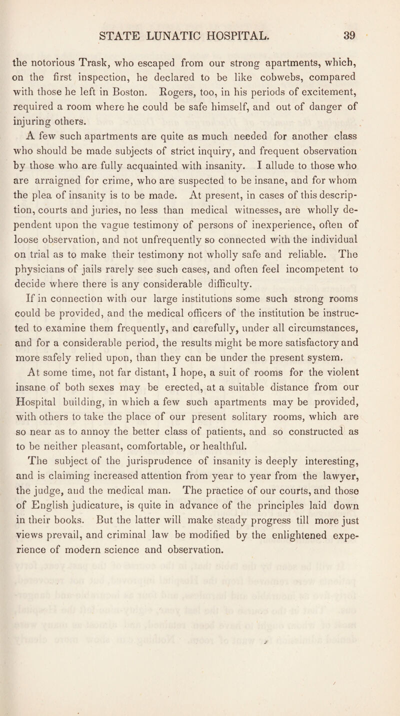 the notorious Trask, who escaped from our strong apartments, which, on the first inspection, he declared to be like cobwebs, compared with those he left in Boston. Rogers, too, in his periods of excitement, required a room where he could be safe himself, and out of danger of injuring others. A few such apartments are quite as much needed for another class who should be made subjects of strict inquiry, and frequent observation by those who are fully acquainted with insanity. I allude to those who are arraigned for crime, who are suspected to be insane, and for whom the plea of insanity is to be made. At present, in cases of this descrip¬ tion, courts and juries, no less than medical witnesses, are wholly de¬ pendent upon the vague testimony of persons of inexperience, often of loose observation, and not unfrequently so connected with the individual on trial as to make their testimony not wholly safe and reliable. The physicians of jails rarely see such cases, and often feel incompetent to decide where there is any considerable difficulty. If in connection with our large institutions some such strong rooms could be provided, and the medical officers of the institution be instruc¬ ted to examine them frequently, and carefully, under all circumstances, and for a considerable period, the results might be more satisfactory and more safely relied upon, than they can be under the present system. At some time, not far distant, I hope, a suit of rooms for the violent insane of both sexes may be erected, at a suitable distance from our Hospital building, in which a few such apartments may be provided, with others to take the place of our present solitary rooms, which are so near as to annoy the better class of patients, and so constructed as to be neither pleasant, comfortable, or healthful. The subject of the jurisprudence of insanity is deeply interesting, and is claiming increased attention from year to year from the lawyer, the judge, and the medical man. The practice of our courts, and those of English judicature, is quite in advance of the principles laid down in their books. But the latter will make steady progress till more just views prevail, and criminal law be modified by the enlightened expe¬ rience of modern science and observation.