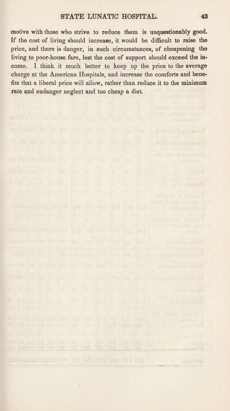 motive with those who strive to reduce them is unquestionably good. If the cost of living should increase, it would be difficult to raise the price, and there is danger, in such circumstances, of cheapening the living to poor-house fare, lest the cost of support should exceed the in¬ come. I think it much better to keep up the price to the average charge at the American Hospitals, and increase the comforts and bene¬ fits that a liberal price will allow, rather than reduce it to the minimum rate and endanger neglect and too cheap a diet