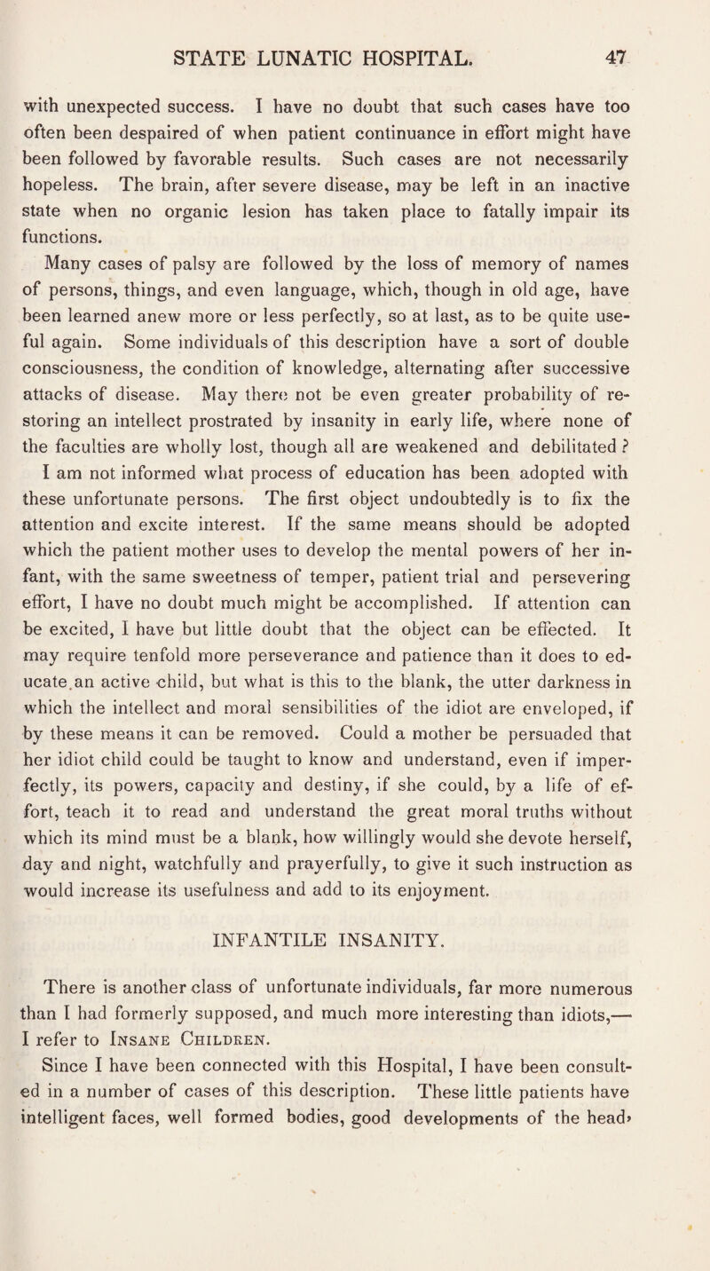 with unexpected success. I have no doubt that such cases have too often been despaired of when patient continuance in effort might have been followed by favorable results. Such cases are not necessarily hopeless. The brain, after severe disease, may be left in an inactive state when no organic lesion has taken place to fatally impair its functions. Many cases of palsy are followed by the loss of memory of names of persons, things, and even language, which, though in old age, have been learned anew more or less perfectly, so at last, as to be quite use¬ ful again. Some individuals of this description have a sort of double consciousness, the condition of knowledge, alternating after successive attacks of disease. May there not be even greater probability of re¬ storing an intellect prostrated by insanity in early life, where none of the faculties are wholly lost, though all are weakened and debilitated ? I am not informed what process of education has been adopted with these unfortunate persons. The first object undoubtedly is to fix the attention and excite interest. If the same means should be adopted which the patient mother uses to develop the mental powers of her in¬ fant, with the same sweetness of temper, patient trial and persevering effort, I have no doubt much might be accomplished. If attention can be excited, I have but little doubt that the object can be effected. It may require tenfold more perseverance and patience than it does to ed¬ ucate.an active child, but what is this to the blank, the utter darkness in which the intellect and moral sensibilities of the idiot are enveloped, if by these means it can be removed. Could a mother be persuaded that her idiot child could be taught to know and understand, even if imper¬ fectly, its powers, capacity and destiny, if she could, by a life of ef¬ fort, teach it to read and understand the great moral truths without which its mind must be a blank, how willingly would she devote herself, day and night, watchfully and prayerfully, to give it such instruction as would increase its usefulness and add to its enjoyment. INFANTILE INSANITY. There is another class of unfortunate individuals, far more numerous than I had formerly supposed, and much more interesting than idiots,— I refer to Insane Children. Since I have been connected with this Hospital, I have been consult¬ ed in a number of cases of this description. These little patients have intelligent faces, well formed bodies, good developments of the head*