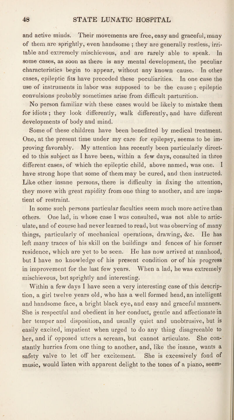 and active minds. Their movements are free, easy and graceful, many of them are sprightly, even handsome ; they are generally restless, irri¬ table and extremely mischievous, and are rarely able to speak. In some cases, as soon as there is any mental development, the peculiar characteristics begin to appear, without any known cause. In other cases, epileptic fits have preceded these peculiarities. In one case the use of instruments in labor was supposed to be the cause ; epileptic convulsions probably sometimes arise from difficult parturition. No person familiar with these cases would be likely to mistake them for idiots ; they look differently, walk differently, and have different developments of body and mind. Some of these children have been benefited by medical treatment. One, at the present time under my care for epilepsy, seems to be im¬ proving favorably. My attention has recently been particularly direct¬ ed to this subject as I have been, within a few days, consulted in three different cases, of which the epileptic child, above named, was one. I have strong hope that some of them may be cured, and then instructed. Like other insane persons, there is difficulty in fixing the attention, they move with great rapidity from one thing to another, and are impa¬ tient of restraint. In some such persons particular faculties seem much more active than others. One lad, in whose case I was consulted, was not able to artic¬ ulate, and of course had never learned to read, but was observing of many things, particularly of mechanical operations, drawing, &c. He has left many traces of his skill on the buildings and fences of his former residence, which are yet to be seen. He has now arrived at manhood, but I have no knowledge of his present condition or of his progress in improvement for the last few years. When a lad, he was extremely mischievous, but sprightly and interesting. Within a few days I have seen a very interesting case of this descrip¬ tion, a girl twelve years old, who has a well formed head, an intelligent and handsome face, a bright black eye, and easy and graceful manners. She is respectful and obedient in her conduct, gentle and affectionate in her temper and disposition, and usually quiet and unobtrusive, but is easily excited, impatient when urged to do any thing disagreeable to her, and if opposed utters a scream, but cannot articulate. She con¬ stantly hurries from one thing to another, and, like the insane, wants a safety valve to let off her excitement. She is excessively fond of music, would listen with apparent delight to the tones of a piano, seem-