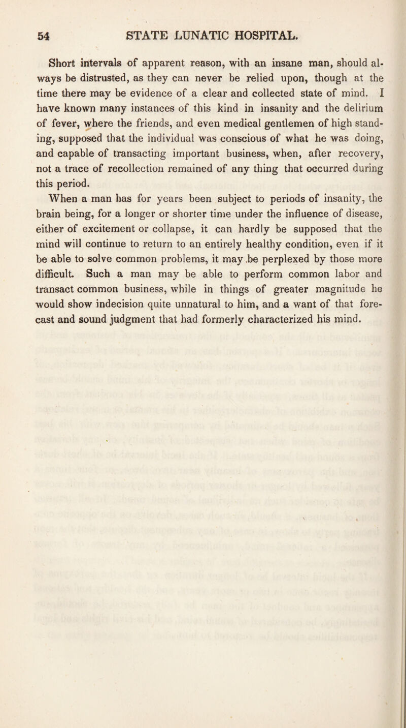 Short intervals of apparent reason, with an insane man, should al¬ ways be distrusted, as they can never be relied upon, though at the time there may be evidence of a clear and collected state of mind. I have known many instances of this kind in insanity and the delirium of fever, where the friends, and even medical gentlemen of high stand¬ ing, supposed that the individual was conscious of what he was doing, and capable of transacting important business, when, after recovery, not a trace of recollection remained of any thing that occurred during this period. When a man has for years been subject to periods of insanity, the brain being, for a longer or shorter time under the influence of disease, either of excitement or collapse, it can hardly be supposed that the mind will continue to return to an entirely healthy condition, even if it be able to solve common problems, it may be perplexed by those more difficult. Such a man may be able to perform common labor and transact common business, while in things of greater magnitude he would show indecision quite unnatural to him, and a want of that fore¬ cast and sound judgment that had formerly characterized his mind.