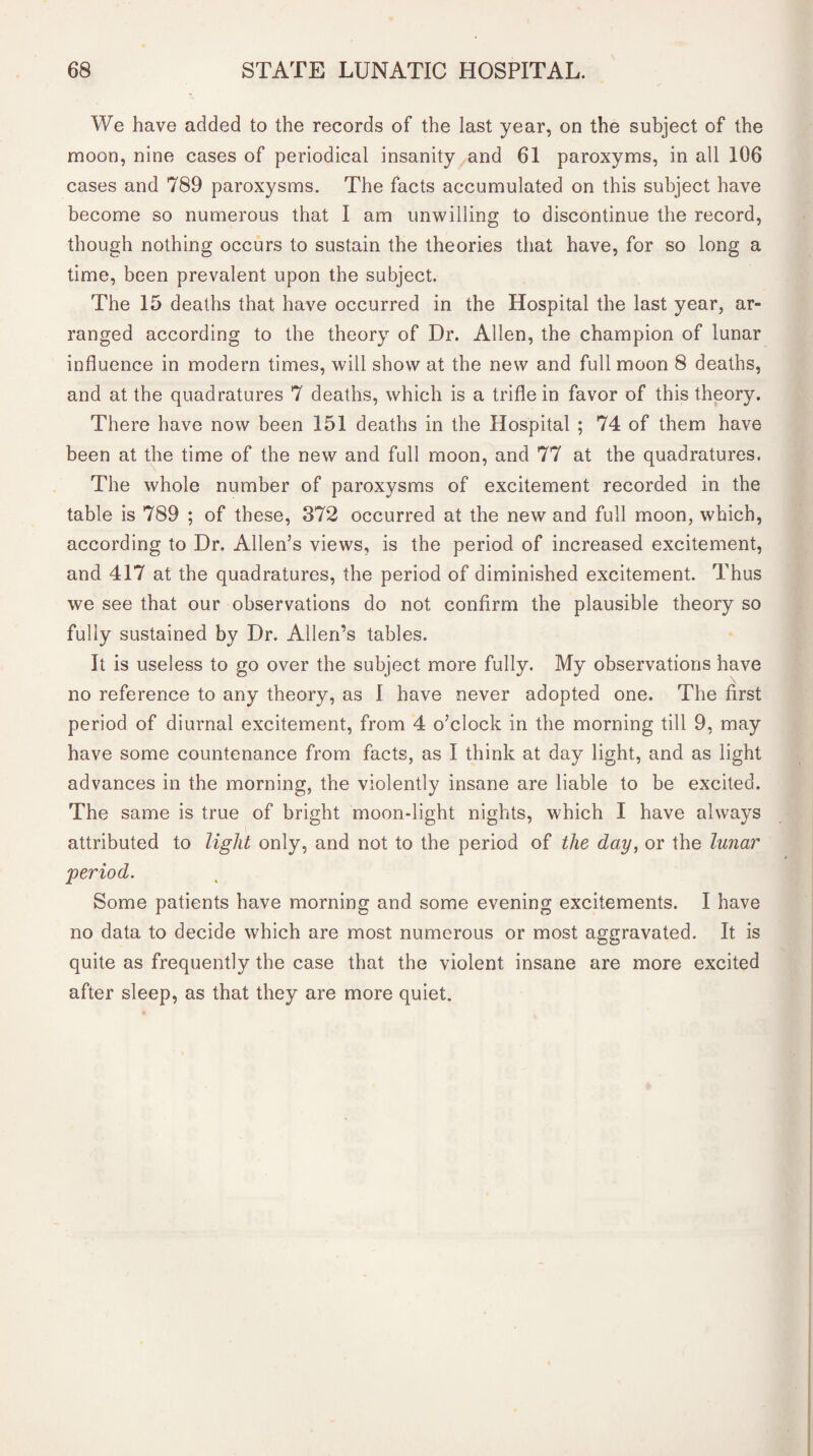 We have added to the records of the last year, on the subject of the moon, nine cases of periodical insanity and 61 paroxyms, in all 106 cases and 789 paroxysms. The facts accumulated on this subject have become so numerous that I am unwilling to discontinue the record, though nothing occurs to sustain the theories that have, for so long a time, been prevalent upon the subject. The 15 deaths that have occurred in the Hospital the last year, ar¬ ranged according to the theory of Dr. Allen, the champion of lunar influence in modern times, will show at the new and full moon 8 deaths, and at the quadratures 7 deaths, which is a trifle in favor of this theory. There have now been 151 deaths in the Hospital ; 74 of them have been at the time of the new and full moon, and 77 at the quadratures. The whole number of paroxysms of excitement recorded in the table is 789 ; of these, 372 occurred at the new and full moon, which, according to Dr. Allen’s views, is the period of increased excitement, and 417 at the quadratures, the period of diminished excitement. Thus we see that our observations do not confirm the plausible theory so fully sustained by Dr. Allen’s tables. It is useless to go over the subject more fully. My observations have no reference to any theory, as I have never adopted one. The first period of diurnal excitement, from 4 o’clock in the morning till 9, may have some countenance from facts, as I think at day light, and as light advances in the morning, the violently insane are liable to be excited. The same is true of bright moon-light nights, which I have always attributed to light only, and not to the period of the day, or the lunar period. Some patients have morning and some evening excitements. I have no data to decide which are most numerous or most aggravated. It is quite as frequently the case that the violent insane are more excited after sleep, as that they are more quiet.