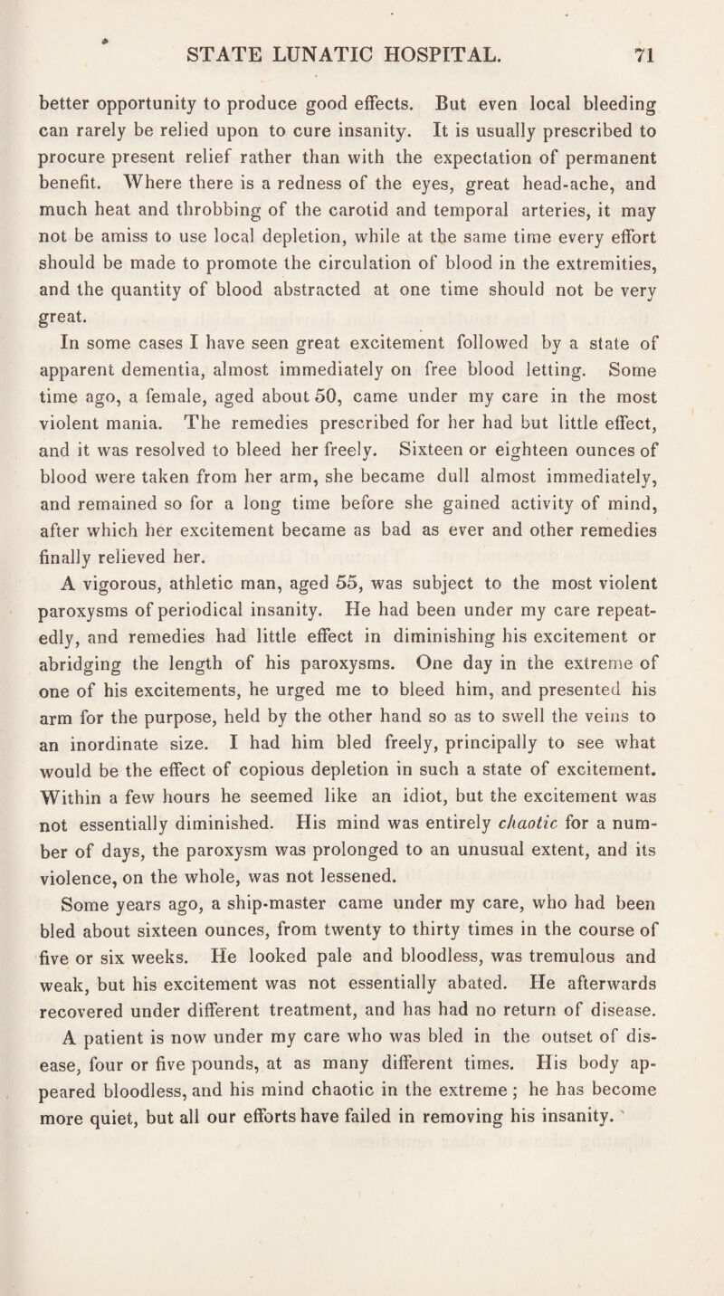 better opportunity to produce good effects. But even local bleeding can rarely be relied upon to cure insanity. It is usually prescribed to procure present relief rather than with the expectation of permanent benefit. Where there is a redness of the eyes, great head-ache, and much heat and throbbing of the carotid and temporal arteries, it may not be amiss to use local depletion, while at the same time every effort should be made to promote the circulation of blood in the extremities, and the quantity of blood abstracted at one time should not be very great. In some cases I have seen great excitement followed by a state of apparent dementia, almost immediately on free blood letting. Some time ago, a female, aged about 50, came under my care in the most violent mania. The remedies prescribed for her had but little effect, and it was resolved to bleed her freely. Sixteen or eighteen ounces of blood were taken from her arm, she became dull almost immediately, and remained so for a long time before she gained activity of mind, after which her excitement became as bad as ever and other remedies finally relieved her. A vigorous, athletic man, aged 55, was subject to the most violent paroxysms of periodical insanity. He had been under my care repeat¬ edly, and remedies had little effect in diminishing his excitement or abridging the length of his paroxysms. One day in the extreme of one of his excitements, he urged me to bleed him, and presented his arm for the purpose, held by the other hand so as to swell the veins to an inordinate size. I had him bled freely, principally to see what would be the effect of copious depletion in such a state of excitement. Within a few hours he seemed like an idiot, but the excitement was not essentially diminished. His mind was entirely chaotic for a num¬ ber of days, the paroxysm was prolonged to an unusual extent, and its violence, on the whole, was not lessened. Some years ago, a ship-master came under my care, who had been bled about sixteen ounces, from twenty to thirty times in the course of five or six weeks. He looked pale and bloodless, was tremulous and weak, but his excitement was not essentially abated. He afterwards recovered under different treatment, and has had no return of disease. A patient is now under my care who was bled in the outset of dis¬ ease, four or five pounds, at as many different times. His body ap¬ peared bloodless, and his mind chaotic in the extreme; he has become more quiet, but all our efforts have failed in removing his insanity.