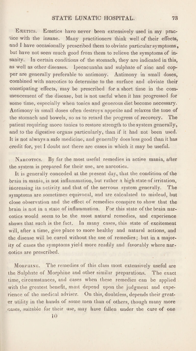 Emetics. Emetics have never been extensively used in my prac¬ tice with the insane. Many practitioners think well of their effects, and I have occasionally prescribed them to obviate particular symptoms, but have not seen much good from them to relieve the symptoms of in¬ sanity. In certain conditions of the stomach, they are indicated in this, as well as other diseases. Ipecacuanha and sulphate of zinc and cop¬ per are generally preferable to antimony. Antimony in small doses, combined with narcotics to determine to the surface and obviate their constipating effects, may be prescribed for a short time in the com¬ mencement of the disease, but is not useful when it has progressed for some time, especially when tonics and generous diet become necessary. Antimony in small doses often destroys appetite and relaxes the tone of the stomach and bowels, so as to retard the progress of recovery. The patient requiring more tonics to restore strength to the system generally, and to the digestive organs particularly, than if it had not been used. It is not always a safe medicine, and generally does less good than it has credit for, yet I doubt not there are cases in which it may be useful. Narcotics. By far the most useful remedies in active mania, after the system is prepared for their use, are narcotics. It is generally conceded at the piesent day, that the condition of the brain in mania, is not inflammation, but rather a high state of irritation, increasing its activity and that of the nervous system generally. The symptoms are sometimes equivocal, and are calculated to mislead, but close observation and the effect of remedies conspire to show that the brain is not in a state of inflammation. For this state of the brain nar¬ cotics would seem to be the most natural remedies, and experience shows that such is the fact. In many cases, this state of excitement will, after a time, give place to more healthy and natural actions, and the disease will be cured without the use of remedies; but in a major¬ ity of cases the symptoms yield more readily and favorably where nar¬ cotics are prescribed. Morphine. The remedies of this class most extensively useful are the Sulphate of Morphine and other similar preparations. The exact time, circumstances, and cases when these remedies can be applied with the greatest benefit, must depend upon the judgment and expe¬ rience of the medical adviser. On this, doubtless, depends their great¬ er utility in the hands of some men than of others, though many more cases, suitable for their use, may have fallen under the care of one 10