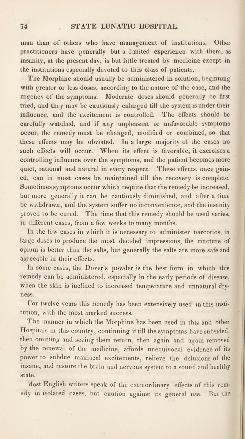 man than of others who have management of institutions. Other practitioners have generally but a limited experience with them, as insanity, at the present day, is but little treated by medicine except in the institutions especially devoted to this class of patients. The Morphine should usually be administered in solution, beginning with greater or less doses, according to the nature of the case, and the urgency of the symptoms. Moderate doses should generally be first tried, and they may be cautiously enlarged till the system is under their influence, and the excitement is controlled. The effects should be carefully watched, and if any unpleasant or unfavorable symptoms occur, the remedy must be changed, modified or combined, so that these effects may be obviated. In a large majority of the cases no such effects will occur. When its effect is favorable, it exercises a controlling influence over the symptoms, and the patient becomes more quiet, rational and natural in every respect. These effects, once gain¬ ed, can in most cases be maintained till the recovery is complete. Sometimes symptoms occur which require that the remedy be increased, but more generally it can be cautiously diminished, and after a time be withdrawn, and the system suffer no inconvenience, and the insanity proved to be cured. The time that this remedy should be used varies, in different cases, from a few weeks to many months. In the few cases in which it is necessary to administer narcotics, in large doses to produce the most decided impressions, the tincture of opium is better than the salts, but generally the salts are more safe and agreeable in their effects. In some cases, the Dover’s powder is the best form in which this remedy can be administered, especially in the early periods of disease, when the skin is inclined to increased temperature and unnatural dry¬ ness. For twelve years this remedy has been extensively used in this insti¬ tution, with the most marked success. The manner in which the Morphine has been used in this and other Hospitals in this country, continuing it till the symptoms have subsided, then omitting and seeing them return, then again and again removed by the renewal of the medicine, affords unequivocal evidence of its power to subdue maniacal excitements, relieve the delusions of the insane, and restore the brain and nervous system to a sound and healthy state. Most English writers speak of the extraordinary effects of this rem¬ edy in isolated cases, but caution against its general use. But the