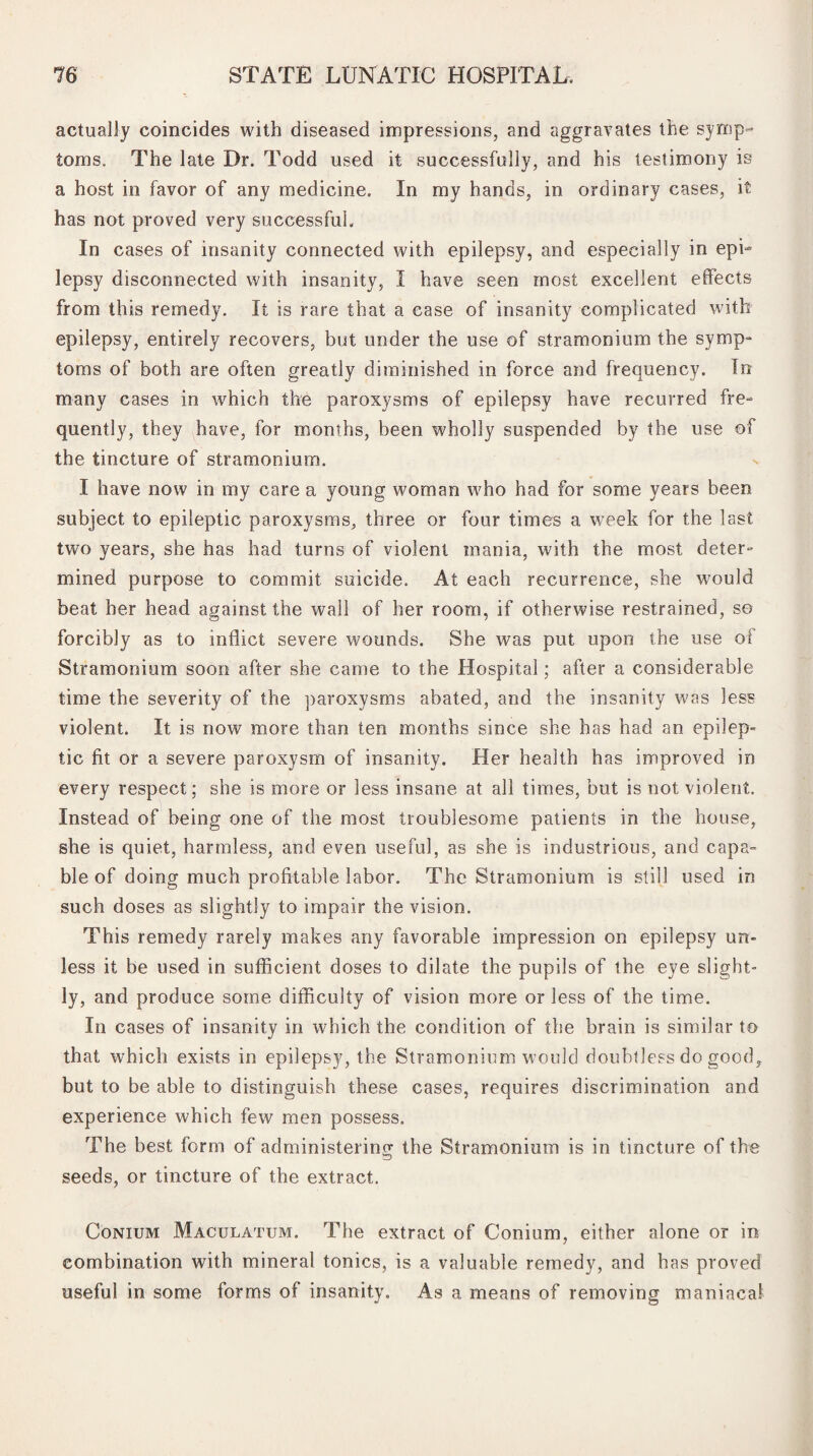 actually coincides with diseased impressions, and aggravates the symp¬ toms. The late Dr. Todd used it successfully, and his testimony is a host in favor of any medicine. In my hands, in ordinary cases, it has not proved very successful. In cases of insanity connected with epilepsy, and especially in epi¬ lepsy disconnected with insanity, I have seen most excellent effects from this remedy. It is rare that a case of insanity complicated with epilepsy, entirely recovers, but under the use of stramonium the symp¬ toms of both are often greatly diminished in force and frequency. In many cases in which the paroxysms of epilepsy have recurred fre¬ quently, they have, for months, been wholly suspended by the use of the tincture of stramonium. I have now in my care a young woman who had for some years been subject to epileptic paroxysms, three or four times a week for the last two years, she has had turns of violent mania, with the most deter- mined purpose to commit suicide. At each recurrence, she would beat her head against the wail of her room, if otherwise restrained, so forcibly as to inflict severe wounds. She was put upon the use of Stramonium soon after she came to the Hospital; after a considerable time the severity of the paroxysms abated, and the insanity was less violent. It is now more than ten months since she has had an epilep¬ tic fit or a severe paroxysm of insanity. Her health has improved in every respect; she is more or less insane at all times, but is not violent. Instead of being one of the most troublesome patients in the house, she is quiet, harmless, and even useful, as she is industrious, and capa¬ ble of doing much profitable labor. The Stramonium is still used in such doses as slightly to impair the vision. This remedy rarely makes any favorable impression on epilepsy un¬ less it be used in sufficient doses to dilate the pupils of the eye slight¬ ly, and produce some difficulty of vision more or less of the time. In cases of insanity in which the condition of the brain is similar to that which exists in epilepsy, the Stramonium would doubtless do good, but to be able to distinguish these cases, requires discrimination and experience which few men possess. The best form of administering the Stramonium is in tincture of the seeds, or tincture of the extract. Conium Maculatum. The extract of Conium, either alone or in combination with mineral tonics, is a valuable remedy, and has proved useful in some forms of insanity. As a means of removing maniacal