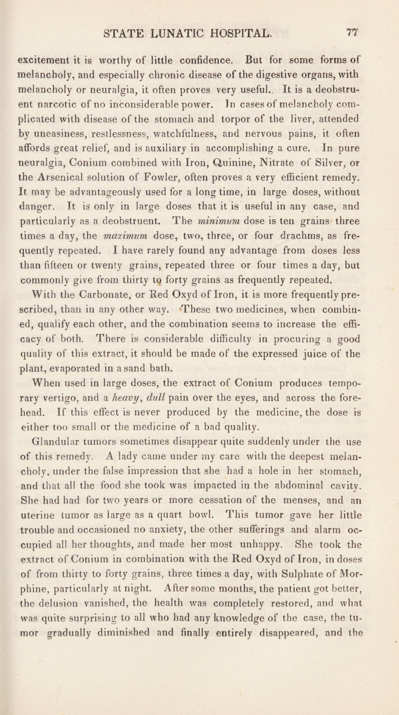 excitement it is worthy of little confidence. But for some forms of melancholy, and especially chronic disease of the digestive organs, with melancholy or neuralgia, it often proves very useful. It is a deobstru¬ ent narcotic of no inconsiderable power. In cases of melancholy com- plicated with disease of the stomach and torpor of the liver, attended by uneasiness, restlessness, watchfulness, and nervous pains, it often affords great relief, and is auxiliary in accomplishing a cure. In pure neuralgia, Conium combined with Iron, Quinine, Nitrate of Silver, or the Arsenical solution of Fowler, often proves a very efficient remedy. It may be advantageously used for a long time, in large doses, without danger. It is only in large doses that it is useful in any case, and particularly as a deobstruent. The minimum dose is ten grains three times a day, the maximum dose, two, three, or four drachms, as fre¬ quently repeated. I have rarely found any advantage from doses less than fifteen or twenty grains, repeated three or four times a day, but commonly give from thirty to forty grains as frequently repeated. With the Carbonate, or Red Oxyd of Iron, it is more frequently pre¬ scribed, than in any other way. These two medicines, when combin¬ ed, qualify each other, and the combination seems to increase the effi¬ cacy of both. There is considerable difficulty in procuring a good quality of this extract, it should be made of the expressed juice of the plant, evaporated in a sand bath. When used in large doses, the extract of Conium produces tempo¬ rary vertigo, and a heavy, dull pain over the eyes, and across the fore¬ head. If this effect is never produced by the medicine, the dose is either too small or the medicine of a bad quality. Glandular tumors sometimes disappear quite suddenly under the use of this remedy. A lady came under my care with the deepest melan¬ choly, under the false impression that she had a hole in her stomach, and that all the food she took was impacted in the abdominal cavity. She had had for two years or more cessation of the menses, and an uterine tumor as large as a quart bowl. This tumor gave her little trouble and occasioned no anxiety, the other sufferings and alarm oc¬ cupied all her thoughts, nnd made her most unhappy. She took the extract of Conium in combination with the Red Oxyd of Iron, in doses of from thirty to forty grains, three times a day, with Sulphate of Mor¬ phine, particularly at night. After some months, the patient got better, the delusion vanished, the health was completely restored, and what was quite surprising to all who had any knowledge of the case, the tu¬ mor gradually diminished and finally entirely disappeared, and the