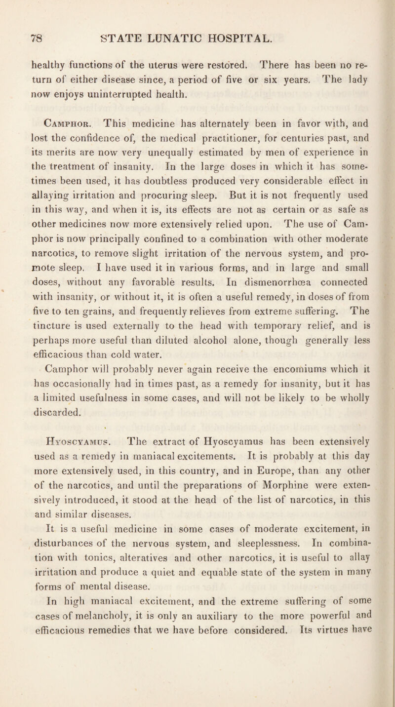 healthy functions of the uterus were restored. There has been no re¬ turn of either disease since, a period of five or six years. The lady now enjoys uninterrupted health. Camphor. This medicine has alternately been in favor with, and lost the confidence of, the medical practitioner, for centuries past, and its merits are now very unequally estimated by men of experience in the treatment of insanity. In the large doses in which it has some¬ times been used, it has doubtless produced very considerable effect in allaying irritation and procuring sleep. But it is not frequently used in this way, and when it is, its effects are not as certain or as safe as other medicines now more extensively relied upon. The use of Cam¬ phor is now principally confined to a combination with other moderate narcotics, to remove slight irritation of the nervous system, and pro¬ mote sleep. I have used it in various forms, and in large and small doses, without any favorable results. In dismenorrhoea connected with insanity, or without it, it is often a useful remedy, in doses of from five to ten grains, and frequently relieves from extreme suffering. The tincture is used externally to the head with temporary relief, and is perhaps more useful than diluted alcohol alone, though generally less efficacious than cold water. Camphor will probably never again receive the encomiums which it has occasionally had in times past, as a remedy for insanity, but it has a limited usefulness in some cases, and will not be likely to be wholly discarded. Hyoscyamus. The extract of Hyoscyamus has been extensively used as a remedy in maniacal excitements. It is probably at this day more extensively used, in this country, and in Europe, than any other of the narcotics, and until the preparations of Morphine were exten¬ sively introduced, it stood at the head of the list of narcotics, in this and similar diseases. It is a useful medicine in some cases of moderate excitement, in disturbances of the nervous system, and sleeplessness. In combina¬ tion with tonics, alteratives and other narcotics, it is useful to allay irritation and produce a quiet and equable state of the system in many forms of mental disease. In high maniacal excitement, and the extreme suffering of some cases of melancholy, it is only an auxiliary to the more powerful and efficacious remedies that we have before considered. Its virtues have