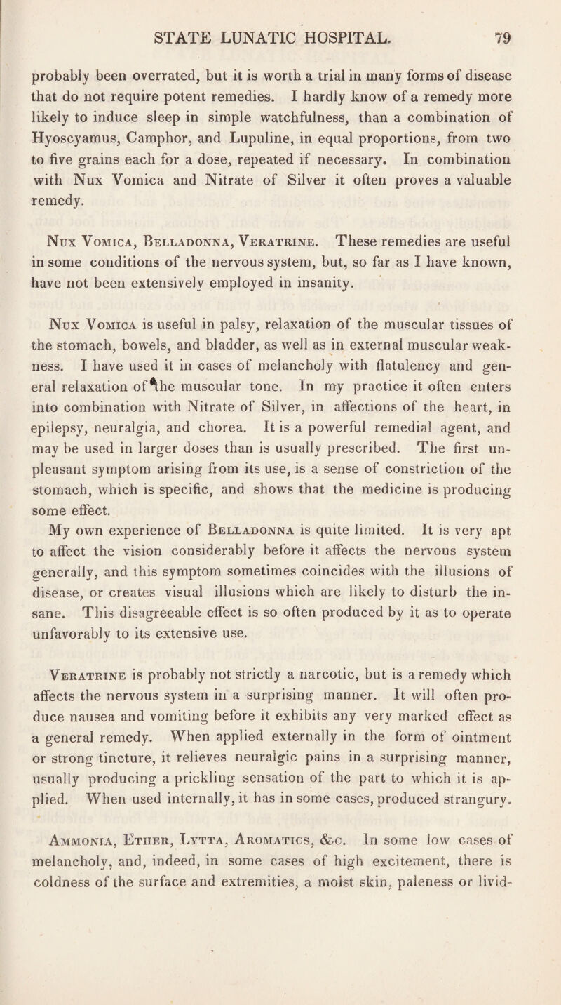 probably been overrated, but it is worth a trial in many forms of disease that do not require potent remedies. I hardly know of a remedy more likely to induce sleep in simple watchfulness, than a combination of Hyoscyamus, Camphor, and Lupuline, in equal proportions, from two to five grains each for a dose, repeated if necessary. In combination with Nux Vomica and Nitrate of Silver it often proves a valuable remedy. Nux Vomica, Belladonna, Veratrine. These remedies are useful in some conditions of the nervous system, but, so far as I have known, have not been extensively employed in insanity. Nux Vomica is useful in palsy, relaxation of the muscular tissues of the stomach, bowels, and bladder, as well as in external muscular weak¬ ness. I have used it in cases of melancholy with flatulency and gen¬ eral relaxation of*the muscular tone. In my practice it often enters into combination with Nitrate of Silver, in affections of the heart, in epilepsy, neuralgia, and chorea. It is a powerful remedial agent, and may be used in larger doses than is usually prescribed. The first un¬ pleasant symptom arising from its use, is a sense of constriction of the stomach, which is specific, and shows that the medicine is producing some effect. My own experience of Belladonna is quite limited. It is very apt to affect the vision considerably before it affects the nervous system generally, and this symptom sometimes coincides with the illusions of disease, or creates visual illusions which are likely to disturb the in¬ sane. This disagreeable effect is so often produced by it as to operate unfavorably to its extensive use. Veratrine is probably not strictly a narcotic, but is a remedy which affects the nervous system in a surprising manner. It will often pro¬ duce nausea and vomiting before it exhibits any very marked effect as a general remedy. When applied externally in the form of ointment or strong tincture, it relieves neuralgic pains in a surprising manner, usually producing a prickling sensation of the part to which it is ap¬ plied. When used internally, it has in some cases, produced strangury. Ammonia, Ether, Lytta, Aromatics, &c. In some low cases of melancholy, and, indeed, in some cases of high excitement, there is coldness of the surface and extremities, a moist skin, paleness or livid-