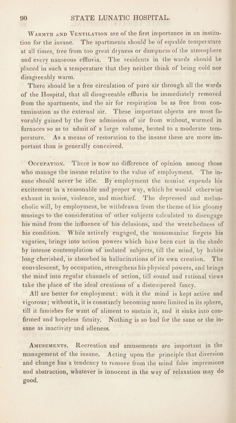 Warmth and Ventilation are of the first importance in an institu¬ tion for the insane. The apartments should be of equable temperature at all times, free from too great dryness or dampness of the atmosphere and every nauseous effluvia. The residents in the wards should be placed in such a temperature that they neither think of being cold nor disagreeably warm. There should be a free circulation of pure air through all the wards of the Hospital, that all disagreeable effluvia be immediately removed from the apartments, and the air for respiration be as free from con¬ tamination as the external air. These important objects are most fa¬ vorably gained by the free admission of air from without,, warmed in furnaces so as to admit of a large volume, heated to a moderate tem¬ perature. As a means of restoration to the insane these are more im¬ portant than is generally conceived. Occupation. There is now no difference of opinion among those who manage the insane relative to the value of employment. The in¬ sane should never be idle. By employment the maniac expends his excitement in a reasonable and proper way, which he would otherwise exhaust in noise, violence, and mischief. The depressed and melan¬ cholic will, by employment, be withdrawn from the theme of his gloomy musings to the consideration of other subjects calculated to disengage his mind from the influence of his delusions, and the wretchedness of his condition. While actively engaged, the monomaniac forgets his vagaries, brings into action powers which have been cast in the shade by intense contemplation of isolated subjects, till the mind, by habits long cherished, is absorbed in hallucinations of its own creation. The convalescent, by occupation, strengthens his physical powers, and brings the mind into regular channels of action, till sound and rational views take the place of the ideal creations of a distempered fancy. All are better for employment: with it the mind is kept active and vigorous; without it, it is constantly becoming more limited in its sphere, till it famishes for want of aliment to sustain it, and it sinks into con¬ firmed and hopeless fatuity. Nothing is so bad for the sane or the in¬ sane as inactivity and idleness. Amusements. Recreation and amusements are important in the management of the insane. Acting upon the principle that diversion and change has a tendency to remove from the mind false impressions and abstraction, whatever is innocent in the way of relaxation may do good.