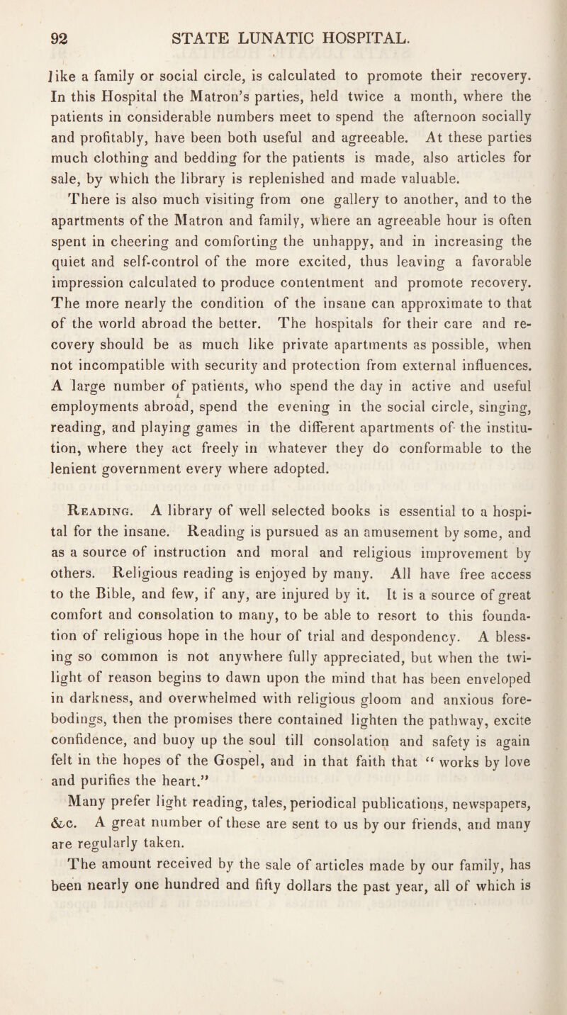 like a family or social circle, is calculated to promote their recovery. In this Hospital the Matron’s parties, held twice a month, where the patients in considerable numbers meet to spend the afternoon socially and profitably, have been both useful and agreeable. At these parties much clothing and bedding for the patients is made, also articles for sale, by which the library is replenished and made valuable. There is also much visiting from one gallery to another, and to the apartments of the Matron and family, where an agreeable hour is often spent in cheering and comforting the unhappy, and in increasing the quiet and self-control of the more excited, thus leaving a favorable impression calculated to produce contentment and promote recovery. The more nearly the condition of the insane can approximate to that of the world abroad the better. The hospitals for their care and re¬ covery should be as much like private apartments as possible, when not incompatible with security and protection from external influences. A large number of patients, who spend the day in active and useful employments abroad, spend the evening in the social circle, singing, reading, and playing games in the different apartments of the institu¬ tion, where they act freely in whatever they do conformable to the lenient government every where adopted. Reading. A library of well selected books is essential to a hospi¬ tal for the insane. Reading is pursued as an amusement by some, and as a source of instruction and moral and religious improvement by others. Religious reading is enjoyed by many. All have free access to the Bible, and few, if any, are injured by it. It is a source of great comfort and consolation to many, to be able to resort to this founda¬ tion of religious hope in the hour of trial and despondency. A bless¬ ing so common is not anywhere fully appreciated, but when the twi¬ light of reason begins to dawn upon the mind that has been enveloped in darkness, and overwhelmed with religious gloom and anxious fore¬ bodings, then the promises there contained lighten the pathway, excite confidence, and buoy up the soul till consolation and safety is again felt in the hopes of the Gospel, and in that faith that “ works by love and purifies the heart.” Many prefer light reading, tales, periodical publications, newspapers, &/C. A great number of these are sent to us by our friends, and many are regularly taken. The amount received by the sale of articles made by our family, has been nearly one hundred and fifty dollars the past year, all of which is