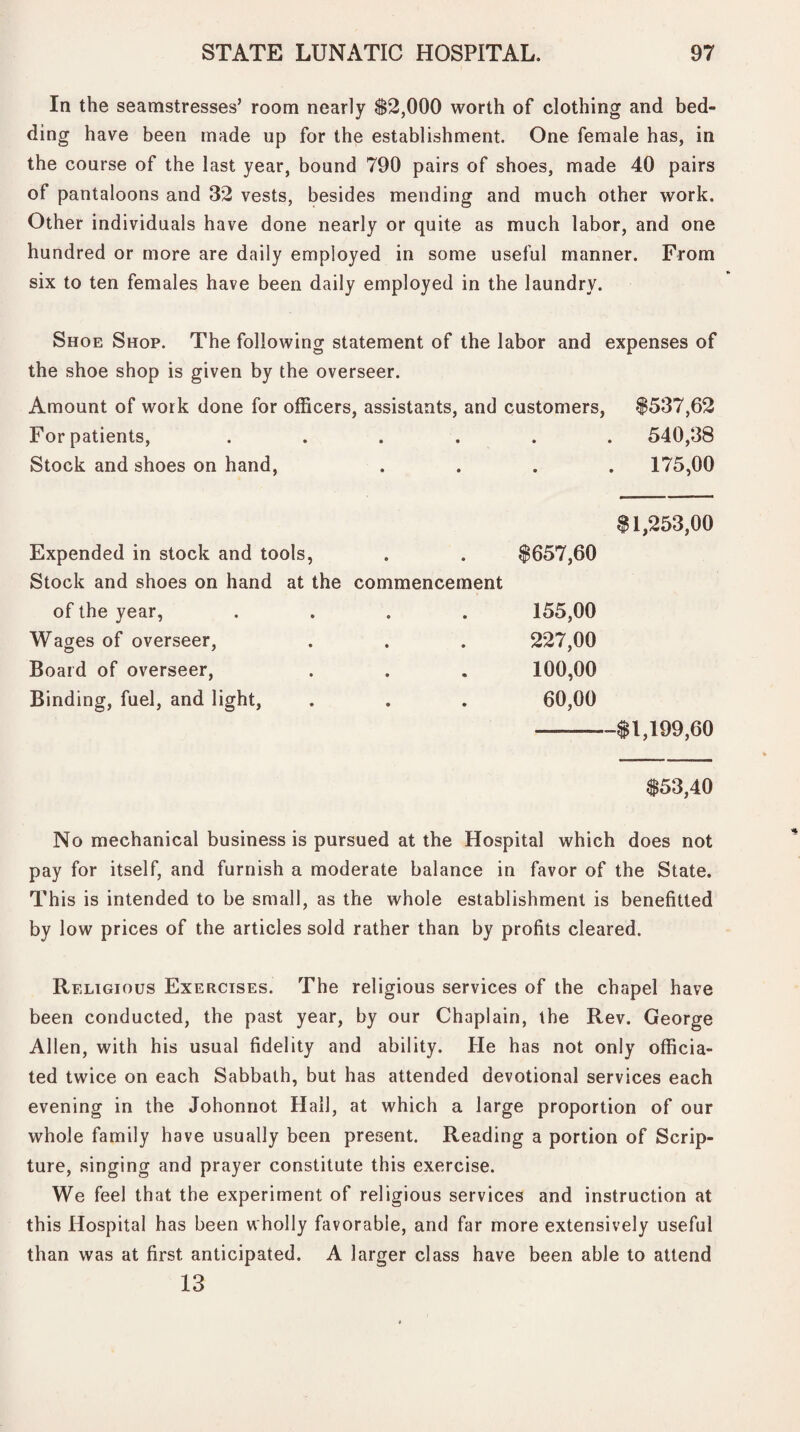 In the seamstresses’ room nearly $2,000 worth of clothing and bed¬ ding have been made up for the establishment. One female has, in the course of the last year, bound 790 pairs of shoes, made 40 pairs of pantaloons and 32 vests, besides mending and much other work. Other individuals have done nearly or quite as much labor, and one hundred or more are daily employed in some useful manner. From six to ten females have been daily employed in the laundry. Shoe Shop. The following statement of the labor and expenses of the shoe shop is given by the overseer. Amount of work done for officers, assistants, and customers, $537,62 For patients, • • . 540,38 Stock and shoes on hand, • • 175,00 $1,253,00 Expended in stock and tools, • 8657,60 Stock and shoes on hand at the commencement of the year, • 155,00 Wages of overseer, • 227,00 Board of overseer, • 100,00 Binding, fuel, and light, • 60,00 -$1,199,60 $53,40 No mechanical business is pursued at the Hospital which does not pay for itself, and furnish a moderate balance in favor of the State. This is intended to be small, as the whole establishment is benefitted by low prices of the articles sold rather than by profits cleared. Religious Exercises. The religious services of the chapel have been conducted, the past year, by our Chaplain, the Rev. George Allen, with his usual fidelity and ability. He has not only officia¬ ted twice on each Sabbath, but has attended devotional services each evening in the Johonnot Hall, at which a large proportion of our whole family have usually been present. Reading a portion of Scrip¬ ture, singing and prayer constitute this exercise. We feel that the experiment of religious services and instruction at this Hospital has been wholly favorable, and far more extensively useful than was at first anticipated. A larger class have been able to attend 13